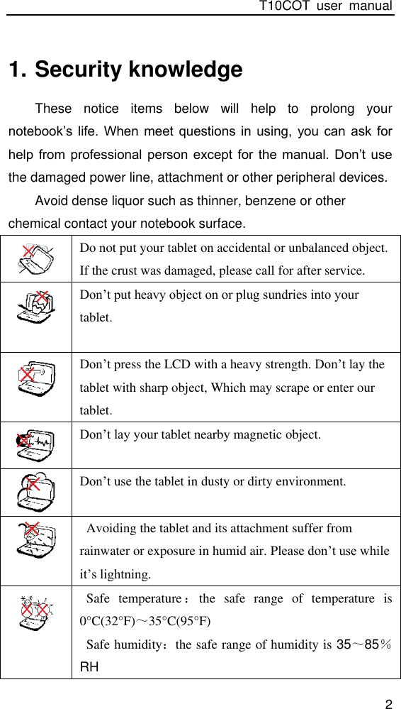 T10COT  user  manual 2 1. Security knowledge These  notice  items  below  will  help  to  prolong  your notebook’s  life. When  meet  questions in  using,  you  can ask  for help from  professional person  except  for the  manual.  Don’t use the damaged power line, attachment or other peripheral devices. Avoid dense liquor such as thinner, benzene or other chemical contact your notebook surface.  Do not put your tablet on accidental or unbalanced object. If the crust was damaged, please call for after service.                                                              Don’t put heavy object on or plug sundries into your tablet.                                       Don’t press the LCD with a heavy strength. Don’t lay the tablet with sharp object, Which may scrape or enter our tablet.  Don’t lay your tablet nearby magnetic object.   Don’t use the tablet in dusty or dirty environment.   Avoiding the tablet and its attachment suffer from rainwater or exposure in humid air. Please don’t use while it’s lightning.  Safe  temperature：the  safe  range  of  temperature  is 0°C(32°F)～35°C(95°F)   Safe humidity：the safe range of humidity is 35～85％ RH                                                                                                               