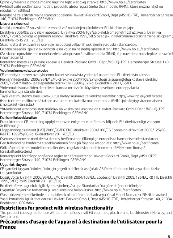 8 Úplné vyhlásenie o zhode možno nájsť na tejto webovej stránke: http://www.hp.eu/certificates(Vyhľadávajte podľa názvu modelu produktu alebo regulačného čísla modelu (RMN), ktoré možno nájsť na regulačnom štítku.)Regulačné záležitosti má na starosti oddelenie Hewlett-Packard GmbH, Dept./MS:HQ-TRE, Herrenberger Strasse 140, 71034 Boeblingen, GERMANY.Izjava o skladnostiIzdelki z oznako CE so v skladu z eno ali več naslednjimi direktivami EU, ki lahko veljajo:Direktiva 2006/95/ES o nizki napetosti; Direktiva 2004/108/ES o elektromagnetni združljivosti; Direktiva 2009/125/ES o okoljsko primerni zasnovi; Direktiva 1999/5/ES o radijski in telekomunikacijski terminalski opremi; Direktiva RoHS 2011/65/EUSkladnost z direktivami se ocenjuje na podlagi veljavnih usklajenih evropskih standardov.Celotno besedilo izjave o skladnosti je na voljo na naslednji spletni strani: http://www.hp.eu/certificates(Za iskanje uporabite ime modela izdelka ali upravno številko modela (RMN), ki je navedena na nalepki z upravnimi informacijami.)Kontaktno mesto za upravne zadeve je Hewlett-Packard GmbH, Dept./MS:HQ-TRE, Herrenberger Strasse 140, 71034 Boeblingen, GERMANY.VaatimustenmukaisuusvakuutusCE-merkityt tuotteet ovat yhdenmukaiset seuraavista yhden tai useamman EU-direktiivin kanssa:Pienjännitedirektiivi 2006/95/EY EMC-direktiivi 2004/108/EY Ekologista suunnittelua koskeva direktiivi 2009/125/EY Radio- ja telepäätelaitedirektiivi 1999/5/EY RoHS-direktiivi 2011/65/EUYhdenmukaisuus näiden direktiivien kanssa on arvioitu käyttäen soveltuvia eurooppalaisia harmonisoituja standardeja.Täysi vaatimustenmukaisuusvakuutus löytyy seuraavalta verkkosivustolta: http://www.hp.eu/certificates(Hae tuotteen mallinimellä tai sen asetusten mukaisella mallinumerolla (RMN), joka löytyy viranomaisten ilmoitukset -tarrasta.)Yhteydenotot viranomaisten määräyksiä koskevissa asioissa on Hewlett-Packard GmbH, Dept./MS:HQ-TRE, Herrenberger Strasse 140, 71034 Boeblingen, GERMANY.KonformitetsdeklarationProdukter med CE-märkning uppfyller kraven enligt ett eller flera av följande EU-direktiv enligt vad som är tillämpligt:Lågspänningsdirektivet (LVD) 2006/95/EG EMC-direktivet 2004/108/EG Ecodesign-direktivet 2009/125/EG R&amp;TTE 1999/5/EG RoHS-direktivet 2011/65/EUÖverensstämmelse med dessa direktiv bedöms med tillämpliga europeiska harmoniserade standarder.Den fullständiga konformitetsdeklarationen finns på följande webbplats: http://www.hp.eu/certificates(Sök på produktens modellnamn eller dess regulatoriska modellnummer (RMN)), som finns på föreskriftsetiketten.)Kontaktpunkt för frågor angående regler och föreskrifter är Hewlett-Packard GmbH, Dept./MS:HQTRE, Herrenberger Strasse 140, 71034 Böblingen, GERMANY.Uygunluk BeyanıCE işaretini taşıyan ürünler, ürün için geçerli olabilecek aşağıdaki AB Direktiflerinden biri veya daha fazlasıile uyumludur:Düşük Voltaj Direktifi 2006/95/EC; EMC Direktifi 2004/108/EC; Ecodesign Direktifi 2009/125/EC; R&amp;TTE Direktifi 1999/5/EC; RoHS Direktifi 2011/65/EU;Bu direktiflere uygunluk, ilgili Uyumlaştırılmış Avrupa Standartları&apos;na göre değerlendirilmiştir.Uygunluk Beyanı&apos;nın tamamını şu web sitesinde bulabilirsiniz: http://www.hp.eu/certificates(Yasal düzenleme etiketinde bulunabilecek olan ürün model adı veya Yasal Model Numarası (RMN) ile aratın.)Yasal konularla ilgili irtibat adresi: Hewlett-Packard GmbH, Dept./MS:HQ-TRE, Herrenberger Strasse 140, 71034 Boeblingen, GERMANY.Restrictions for product with wireless functionalityThis product is designed for use without restrictions in all EU countries, plus Iceland, Liechtenstein, Norway, and Switzerland.Précautions d&apos;usage de l&apos;appareil à destination de l&apos;utilisateur pour la France787557-B21.fm  Page 8  Wednesday, July 9, 2014  3:59 PM