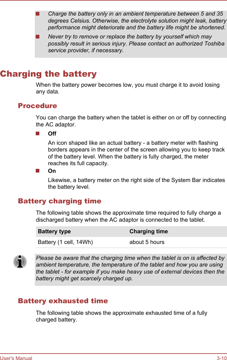 Charge the battery only in an ambient temperature between 5 and 35degrees Celsius. Otherwise, the electrolyte solution might leak, batteryperformance might deteriorate and the battery life might be shortened.Never try to remove or replace the battery by yourself which maypossibly result in serious injury. Please contact an authorized Toshibaservice provider, if necessary.Charging the batteryWhen the battery power becomes low, you must charge it to avoid losingany data.ProcedureYou can charge the battery when the tablet is either on or off by connectingthe AC adaptor.OffAn icon shaped like an actual battery - a battery meter with flashingborders appears in the center of the screen allowing you to keep trackof the battery level. When the battery is fully charged, the meterreaches its full capacity.OnLikewise, a battery meter on the right side of the System Bar indicatesthe battery level.Battery charging timeThe following table shows the approximate time required to fully charge adischarged battery when the AC adaptor is connected to the tablet.Battery type Charging timeBattery (1 cell, 14Wh) about 5 hoursPlease be aware that the charging time when the tablet is on is affected byambient temperature, the temperature of the tablet and how you are usingthe tablet - for example if you make heavy use of external devices then thebattery might get scarcely charged up.Battery exhausted timeThe following table shows the approximate exhausted time of a fullycharged battery.User&apos;s Manual 3-10