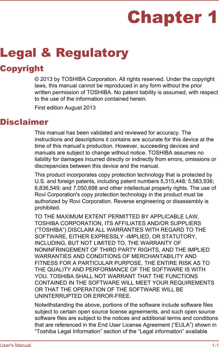 Chapter 1Legal &amp; RegulatoryCopyright© 2013 by TOSHIBA Corporation. All rights reserved. Under the copyrightlaws, this manual cannot be reproduced in any form without the priorwritten permission of TOSHIBA. No patent liability is assumed, with respectto the use of the information contained herein.First edition August 2013DisclaimerThis manual has been validated and reviewed for accuracy. Theinstructions and descriptions it contains are accurate for this device at thetime of this manual’s production. However, succeeding devices andmanuals are subject to change without notice. TOSHIBA assumes noliability for damages incurred directly or indirectly from errors, omissions ordiscrepancies between this device and the manual.This product incorporates copy protection technology that is protected byU.S. and foreign patents, including patent numbers 5,315,448; 5,583,936;6,836,549; and 7,050,698 and other intellectual property rights. The use ofRovi Corporation&apos;s copy protection technology in the product must beauthorized by Rovi Corporation. Reverse engineering or disassembly isprohibited.TO THE MAXIMUM EXTENT PERMITTED BY APPLICABLE LAW,TOSHIBA CORPORATION, ITS AFFILIATES AND/OR SUPPLIERS(“TOSHIBA”) DISCLAIM ALL WARRANTIES WITH REGARD TO THESOFTWARE, EITHER EXPRESSLY -IMPLIED, OR STATUTORY,INCLUDING, BUT NOT LIMITED TO, THE WARRANTY OFNONINFRINGEMENT OF THIRD PARTY RIGHTS, AND THE IMPLIEDWARRANTIES AND CONDITIONS OF MERCHANTABILITY ANDFITNESS FOR A PARTICULAR PURPOSE. THE ENTIRE RISK AS TOTHE QUALITY AND PERFORMANCE OF THE SOFTWARE IS WITHYOU. TOSHIBA SHALL NOT WARRANT THAT THE FUNCTIONSCONTAINED IN THE SOFTWARE WILL MEET YOUR REQUIREMENTSOR THAT THE OPERATION OF THE SOFTWARE WILL BEUNINTERRUPTED OR ERROR-FREE.Notwithstanding the above, portions of the software include software filessubject to certain open source license agreements, and such open sourcesoftware files are subject to the notices and additional terms and conditionsthat are referenced in the End User License Agreement (“EULA”) shown in“Toshiba Legal Information” section of the “Legal information” availableUser&apos;s Manual 1-1