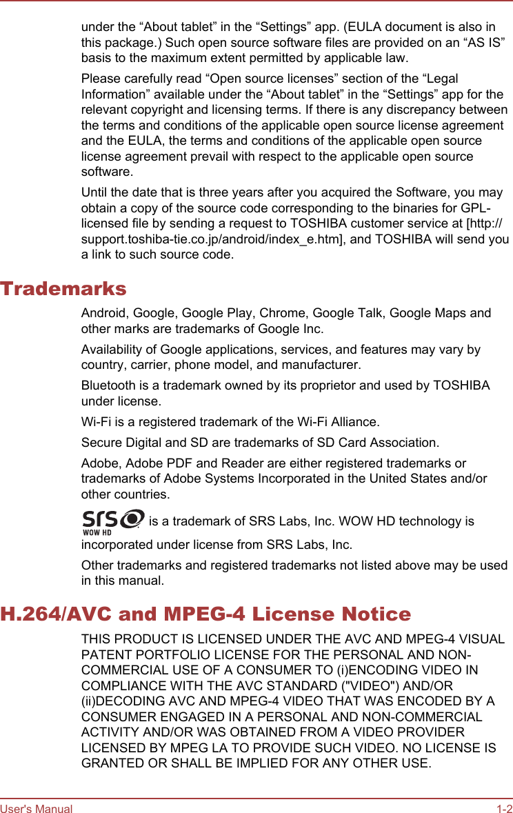 under the “About tablet” in the “Settings” app. (EULA document is also inthis package.) Such open source software files are provided on an “AS IS”basis to the maximum extent permitted by applicable law.Please carefully read “Open source licenses” section of the “LegalInformation” available under the “About tablet” in the “Settings” app for therelevant copyright and licensing terms. If there is any discrepancy betweenthe terms and conditions of the applicable open source license agreementand the EULA, the terms and conditions of the applicable open sourcelicense agreement prevail with respect to the applicable open sourcesoftware.Until the date that is three years after you acquired the Software, you mayobtain a copy of the source code corresponding to the binaries for GPL-licensed file by sending a request to TOSHIBA customer service at [http://support.toshiba-tie.co.jp/android/index_e.htm], and TOSHIBA will send youa link to such source code.TrademarksAndroid, Google, Google Play, Chrome, Google Talk, Google Maps andother marks are trademarks of Google Inc.Availability of Google applications, services, and features may vary bycountry, carrier, phone model, and manufacturer.Bluetooth is a trademark owned by its proprietor and used by TOSHIBAunder license.Wi-Fi is a registered trademark of the Wi-Fi Alliance.Secure Digital and SD are trademarks of SD Card Association.Adobe, Adobe PDF and Reader are either registered trademarks ortrademarks of Adobe Systems Incorporated in the United States and/orother countries. is a trademark of SRS Labs, Inc. WOW HD technology isincorporated under license from SRS Labs, Inc.Other trademarks and registered trademarks not listed above may be usedin this manual.H.264/AVC and MPEG-4 License NoticeTHIS PRODUCT IS LICENSED UNDER THE AVC AND MPEG-4 VISUALPATENT PORTFOLIO LICENSE FOR THE PERSONAL AND NON-COMMERCIAL USE OF A CONSUMER TO (i)ENCODING VIDEO INCOMPLIANCE WITH THE AVC STANDARD (&quot;VIDEO&quot;) AND/OR(ii)DECODING AVC AND MPEG-4 VIDEO THAT WAS ENCODED BY ACONSUMER ENGAGED IN A PERSONAL AND NON-COMMERCIALACTIVITY AND/OR WAS OBTAINED FROM A VIDEO PROVIDERLICENSED BY MPEG LA TO PROVIDE SUCH VIDEO. NO LICENSE ISGRANTED OR SHALL BE IMPLIED FOR ANY OTHER USE.User&apos;s Manual 1-2