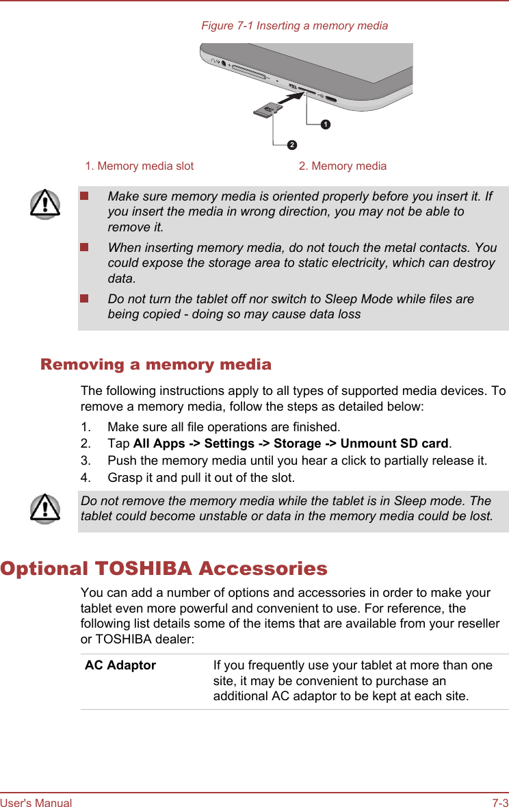 Figure 7-1 Inserting a memory media121. Memory media slot 2. Memory mediaMake sure memory media is oriented properly before you insert it. Ifyou insert the media in wrong direction, you may not be able toremove it.When inserting memory media, do not touch the metal contacts. Youcould expose the storage area to static electricity, which can destroydata.Do not turn the tablet off nor switch to Sleep Mode while files arebeing copied - doing so may cause data lossRemoving a memory mediaThe following instructions apply to all types of supported media devices. Toremove a memory media, follow the steps as detailed below:1. Make sure all file operations are finished.2. Tap All Apps -&gt; Settings -&gt; Storage -&gt; Unmount SD card.3. Push the memory media until you hear a click to partially release it.4. Grasp it and pull it out of the slot.Do not remove the memory media while the tablet is in Sleep mode. Thetablet could become unstable or data in the memory media could be lost.Optional TOSHIBA AccessoriesYou can add a number of options and accessories in order to make yourtablet even more powerful and convenient to use. For reference, thefollowing list details some of the items that are available from your reselleror TOSHIBA dealer:AC Adaptor If you frequently use your tablet at more than onesite, it may be convenient to purchase anadditional AC adaptor to be kept at each site.User&apos;s Manual 7-3