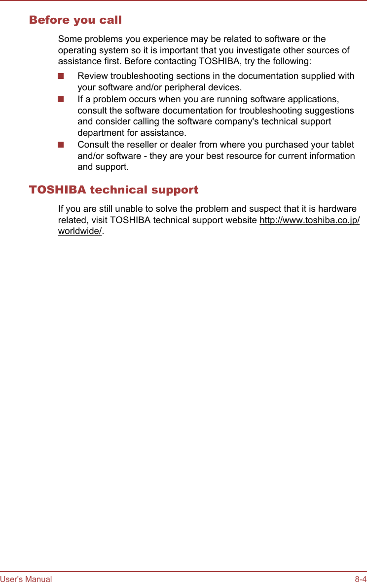 Before you callSome problems you experience may be related to software or theoperating system so it is important that you investigate other sources ofassistance first. Before contacting TOSHIBA, try the following:Review troubleshooting sections in the documentation supplied withyour software and/or peripheral devices.If a problem occurs when you are running software applications,consult the software documentation for troubleshooting suggestionsand consider calling the software company&apos;s technical supportdepartment for assistance.Consult the reseller or dealer from where you purchased your tabletand/or software - they are your best resource for current informationand support.TOSHIBA technical supportIf you are still unable to solve the problem and suspect that it is hardwarerelated, visit TOSHIBA technical support website http://www.toshiba.co.jp/worldwide/.User&apos;s Manual 8-4