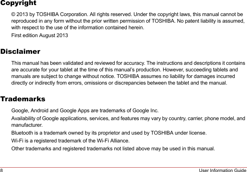 8User Information GuideCopyright© 2013 by TOSHIBA Corporation. All rights reserved. Under the copyright laws, this manual cannot be reproduced in any form without the prior written permission of TOSHIBA. No patent liability is assumed, with respect to the use of the information contained herein.First edition August 2013DisclaimerThis manual has been validated and reviewed for accuracy. The instructions and descriptions it contains are accurate for your tablet at the time of this manual’s production. However, succeeding tablets and manuals are subject to change without notice. TOSHIBA assumes no liability for damages incurred directly or indirectly from errors, omissions or discrepancies between the tablet and the manual.TrademarksGoogle, Android and Google Apps are trademarks of Google Inc.Availability of Google applications, services, and features may vary by country, carrier, phone model, and manufacturer.Bluetooth is a trademark owned by its proprietor and used by TOSHIBA under license.Wi-Fi is a registered trademark of the Wi-Fi Alliance.Other trademarks and registered trademarks not listed above may be used in this manual.