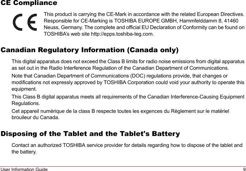 User Information Guide 9CE ComplianceThis product is carrying the CE-Mark in accordance with the related European Directives. Responsible for CE-Marking is TOSHIBA EUROPE GMBH, Hammfelddamm 8, 41460 Neuss, Germany. The complete and official EU Declaration of Conformity can be found on TOSHIBA’s web site http://epps.toshiba-teg.com.Canadian Regulatory Information (Canada only)This digital apparatus does not exceed the Class B limits for radio noise emissions from digital apparatus as set out in the Radio Interference Regulation of the Canadian Department of Communications.Note that Canadian Department of Communications (DOC) regulations provide, that changes or modifications not expressly approved by TOSHIBA Corporation could void your authority to operate this equipment.This Class B digital apparatus meets all requirements of the Canadian Interference-Causing Equipment Regulations.Cet appareil numérique de la class B respecte toutes les exgences du Règlement sur le matériel brouileur du Canada.Disposing of the Tablet and the Tablet&apos;s BatteryContact an authorized TOSHIBA service provider for details regarding how to dispose of the tablet and the battery.