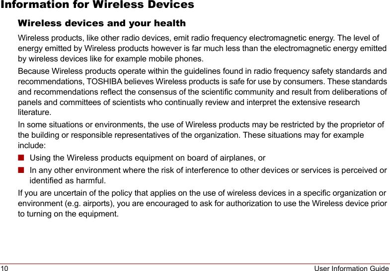 10 User Information GuideInformation for Wireless DevicesWireless devices and your healthWireless products, like other radio devices, emit radio frequency electromagnetic energy. The level of energy emitted by Wireless products however is far much less than the electromagnetic energy emitted by wireless devices like for example mobile phones.Because Wireless products operate within the guidelines found in radio frequency safety standards and recommendations, TOSHIBA believes Wireless products is safe for use by consumers. These standards and recommendations reflect the consensus of the scientific community and result from deliberations of panels and committees of scientists who continually review and interpret the extensive research literature.In some situations or environments, the use of Wireless products may be restricted by the proprietor of the building or responsible representatives of the organization. These situations may for example include:■Using the Wireless products equipment on board of airplanes, or■In any other environment where the risk of interference to other devices or services is perceived or identified as harmful.If you are uncertain of the policy that applies on the use of wireless devices in a specific organization or environment (e.g. airports), you are encouraged to ask for authorization to use the Wireless device prior to turning on the equipment.