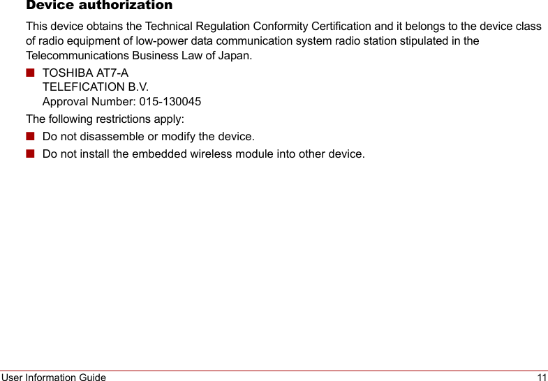 User Information Guide 11Device authorizationThis device obtains the Technical Regulation Conformity Certification and it belongs to the device class of radio equipment of low-power data communication system radio station stipulated in the Telecommunications Business Law of Japan.■TOSHIBA AT7-A TELEFICATION B.V. Approval Number: 015-130045The following restrictions apply:■Do not disassemble or modify the device.■Do not install the embedded wireless module into other device.