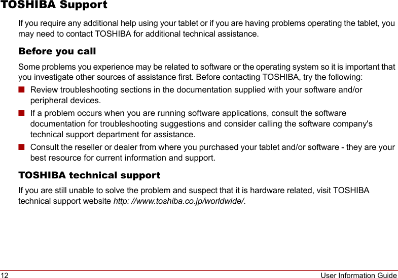 12 User Information GuideTOSHIBA SupportIf you require any additional help using your tablet or if you are having problems operating the tablet, you may need to contact TOSHIBA for additional technical assistance.Before you callSome problems you experience may be related to software or the operating system so it is important that you investigate other sources of assistance first. Before contacting TOSHIBA, try the following:■Review troubleshooting sections in the documentation supplied with your software and/or peripheral devices.■If a problem occurs when you are running software applications, consult the software documentation for troubleshooting suggestions and consider calling the software company&apos;s technical support department for assistance.■Consult the reseller or dealer from where you purchased your tablet and/or software - they are your best resource for current information and support.TOSHIBA technical supportIf you are still unable to solve the problem and suspect that it is hardware related, visit TOSHIBA technical support website http: //www.toshiba.co.jp/worldwide/. 