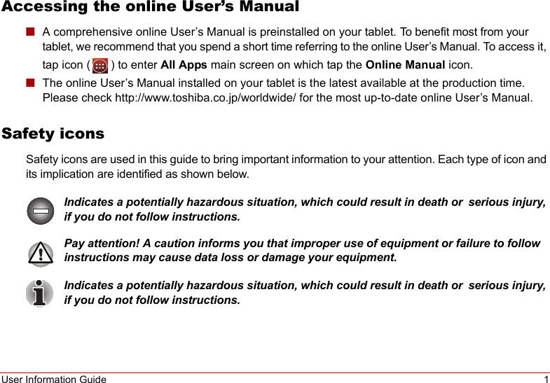 User Information Guide 1Accessing the online User’s Manual■A comprehensive online User’s Manual is preinstalled on your tablet. To benefit most from your tablet, we recommend that you spend a short time referring to the online User’s Manual. To access it, tap icon ( ) to enter All Apps main screen on which tap the Online Manual icon.■The online User’s Manual installed on your tablet is the latest available at the production time. Please check http://www.toshiba.co.jp/worldwide/ for the most up-to-date online User’s Manual.Safety iconsSafety icons are used in this guide to bring important information to your attention. Each type of icon and its implication are identified as shown below.Indicates a potentially hazardous situation, which could result in death or serious injury, if you do not follow instructions.Pay attention! A caution informs you that improper use of equipment or failure to follow  instructions may cause data loss or damage your equipment.Indicates a potentially hazardous situation, which could result in death or serious injury, if you do not follow instructions.