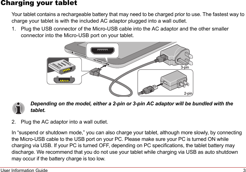 User Information Guide 3Charging your tabletYour tablet contains a rechargeable battery that may need to be charged prior to use. The fastest way to charge your tablet is with the included AC adaptor plugged into a wall outlet.1. Plug the USB connector of the Micro-USB cable into the AC adaptor and the other smaller connector into the Micro-USB port on your tablet.2-pin3-pinDepending on the model, either a 2-pin or 3-pin AC adaptor will be bundled with the tablet.2. Plug the AC adaptor into a wall outlet.In “suspend or shutdown mode,” you can also charge your tablet, although more slowly, by connecting the Micro-USB cable to the USB port on your PC. Please make sure your PC is turned ON while charging via USB. If your PC is turned OFF, depending on PC specifications, the tablet battery may discharge. We recommend that you do not use your tablet while charging via USB as auto shutdown may occur if the battery charge is too low.