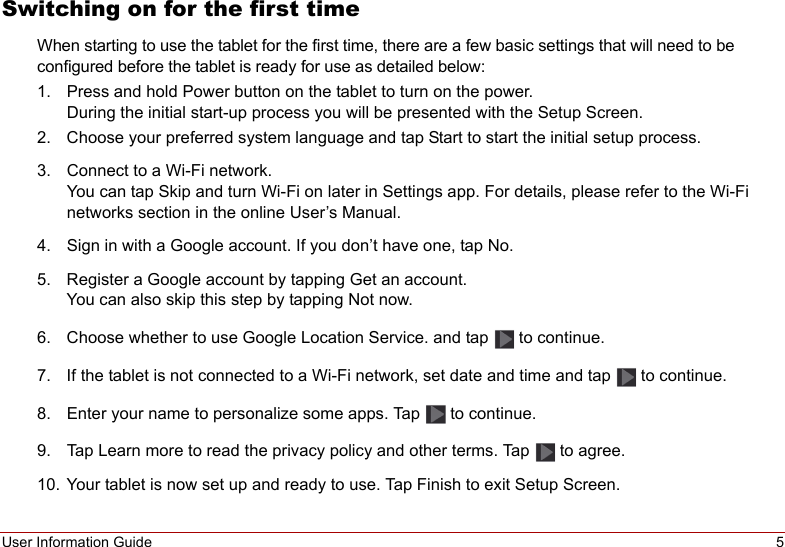 User Information Guide 5Switching on for the first timeWhen starting to use the tablet for the first time, there are a few basic settings that will need to be configured before the tablet is ready for use as detailed below:1. Press and hold Power button on the tablet to turn on the power.  During the initial start-up process you will be presented with the Setup Screen.2. Choose your preferred system language and tap Start to start the initial setup process.3. Connect to a Wi-Fi network. You can tap Skip and turn Wi-Fi on later in Settings app. For details, please refer to the Wi-Fi networks section in the online User’s Manual.4. Sign in with a Google account. If you don’t have one, tap No.5. Register a Google account by tapping Get an account. You can also skip this step by tapping Not now.6. Choose whether to use Google Location Service. and tap   to continue.7. If the tablet is not connected to a Wi-Fi network, set date and time and tap   to continue.8. Enter your name to personalize some apps. Tap   to continue.9. Tap Learn more to read the privacy policy and other terms. Tap   to agree.10. Your tablet is now set up and ready to use. Tap Finish to exit Setup Screen.