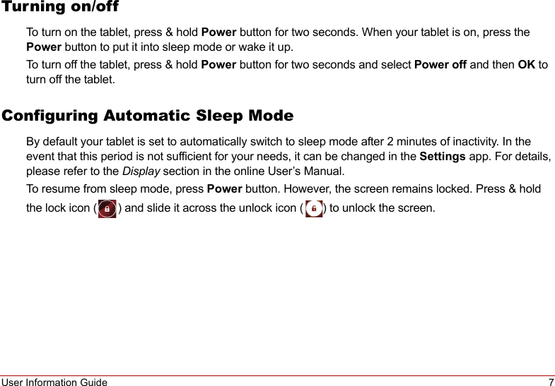 User Information Guide 7Turning on/offTo turn on the tablet, press &amp; hold Power button for two seconds. When your tablet is on, press the Power button to put it into sleep mode or wake it up.To turn off the tablet, press &amp; hold Power button for two seconds and select Power off and then OK to turn off the tablet.Configuring Automatic Sleep ModeBy default your tablet is set to automatically switch to sleep mode after 2 minutes of inactivity. In the event that this period is not sufficient for your needs, it can be changed in the Settings app. For details, please refer to the Display section in the online User’s Manual.To resume from sleep mode, press Power button. However, the screen remains locked. Press &amp; hold the lock icon ( ) and slide it across the unlock icon ( ) to unlock the screen.