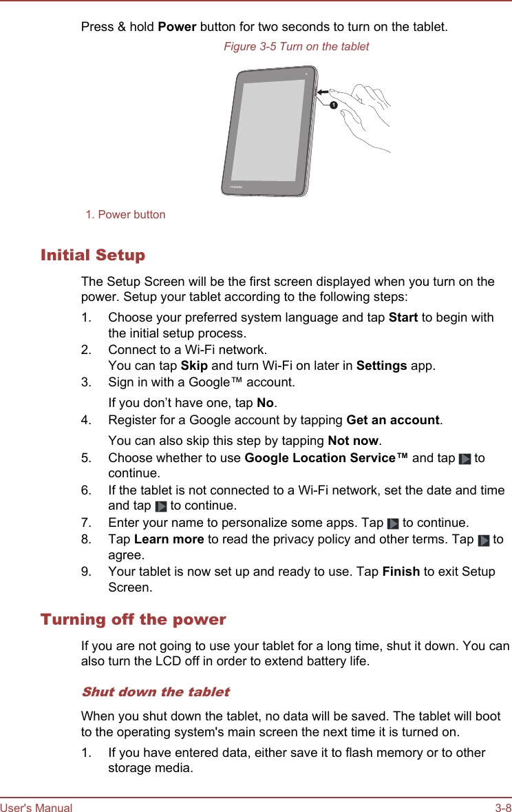 Press &amp; hold Power button for two seconds to turn on the tablet.Figure 3-5 Turn on the tablet11. Power button  Initial SetupThe Setup Screen will be the first screen displayed when you turn on thepower. Setup your tablet according to the following steps:1. Choose your preferred system language and tap Start to begin withthe initial setup process.2. Connect to a Wi-Fi network.You can tap Skip and turn Wi-Fi on later in Settings app.3. Sign in with a Google™ account.If you don’t have one, tap No.4. Register for a Google account by tapping Get an account.You can also skip this step by tapping Not now.5. Choose whether to use Google Location Service™ and tap   tocontinue.6. If the tablet is not connected to a Wi-Fi network, set the date and timeand tap   to continue.7. Enter your name to personalize some apps. Tap   to continue.8. Tap Learn more to read the privacy policy and other terms. Tap   toagree.9. Your tablet is now set up and ready to use. Tap Finish to exit SetupScreen.Turning off the powerIf you are not going to use your tablet for a long time, shut it down. You canalso turn the LCD off in order to extend battery life.Shut down the tabletWhen you shut down the tablet, no data will be saved. The tablet will bootto the operating system&apos;s main screen the next time it is turned on.1. If you have entered data, either save it to flash memory or to otherstorage media.User&apos;s Manual 3-8