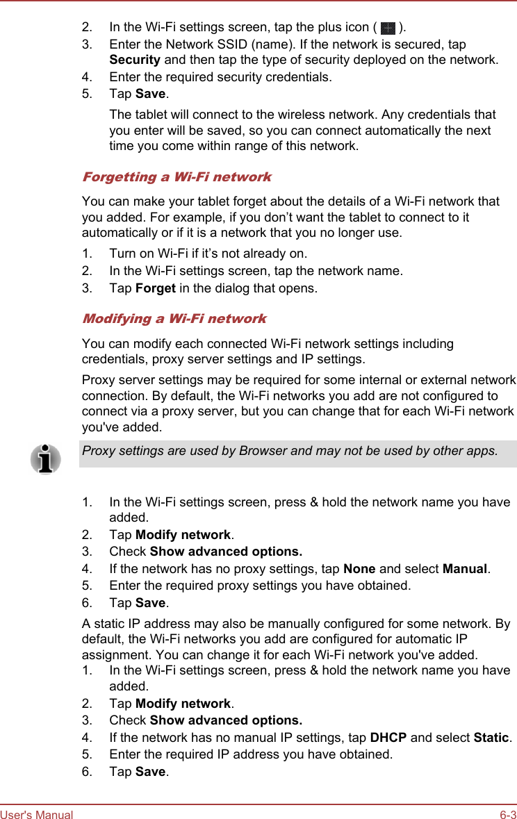 2. In the Wi-Fi settings screen, tap the plus icon (   ).3. Enter the Network SSID (name). If the network is secured, tapSecurity and then tap the type of security deployed on the network.4. Enter the required security credentials.5. Tap Save.The tablet will connect to the wireless network. Any credentials thatyou enter will be saved, so you can connect automatically the nexttime you come within range of this network.Forgetting a Wi-Fi networkYou can make your tablet forget about the details of a Wi-Fi network thatyou added. For example, if you don’t want the tablet to connect to itautomatically or if it is a network that you no longer use.1. Turn on Wi-Fi if it’s not already on.2. In the Wi-Fi settings screen, tap the network name.3. Tap Forget in the dialog that opens.Modifying a Wi-Fi networkYou can modify each connected Wi-Fi network settings includingcredentials, proxy server settings and IP settings.Proxy server settings may be required for some internal or external networkconnection. By default, the Wi-Fi networks you add are not configured toconnect via a proxy server, but you can change that for each Wi-Fi networkyou&apos;ve added.Proxy settings are used by Browser and may not be used by other apps.1. In the Wi-Fi settings screen, press &amp; hold the network name you haveadded.2. Tap Modify network.3. Check Show advanced options.4. If the network has no proxy settings, tap None and select Manual.5. Enter the required proxy settings you have obtained.6. Tap Save.A static IP address may also be manually configured for some network. Bydefault, the Wi-Fi networks you add are configured for automatic IPassignment. You can change it for each Wi-Fi network you&apos;ve added.1. In the Wi-Fi settings screen, press &amp; hold the network name you haveadded.2. Tap Modify network.3. Check Show advanced options.4. If the network has no manual IP settings, tap DHCP and select Static.5. Enter the required IP address you have obtained.6. Tap Save.User&apos;s Manual 6-3