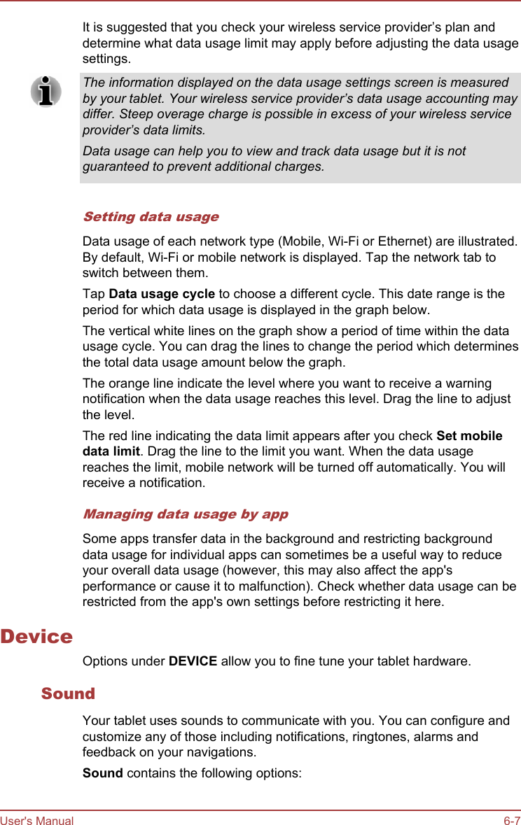 It is suggested that you check your wireless service provider’s plan anddetermine what data usage limit may apply before adjusting the data usagesettings.The information displayed on the data usage settings screen is measuredby your tablet. Your wireless service provider’s data usage accounting maydiffer. Steep overage charge is possible in excess of your wireless serviceprovider’s data limits.Data usage can help you to view and track data usage but it is notguaranteed to prevent additional charges.Setting data usageData usage of each network type (Mobile, Wi-Fi or Ethernet) are illustrated.By default, Wi-Fi or mobile network is displayed. Tap the network tab toswitch between them.Tap Data usage cycle to choose a different cycle. This date range is theperiod for which data usage is displayed in the graph below.The vertical white lines on the graph show a period of time within the datausage cycle. You can drag the lines to change the period which determinesthe total data usage amount below the graph.The orange line indicate the level where you want to receive a warningnotification when the data usage reaches this level. Drag the line to adjustthe level.The red line indicating the data limit appears after you check Set mobile data limit. Drag the line to the limit you want. When the data usagereaches the limit, mobile network will be turned off automatically. You willreceive a notification.Managing data usage by appSome apps transfer data in the background and restricting backgrounddata usage for individual apps can sometimes be a useful way to reduceyour overall data usage (however, this may also affect the app&apos;sperformance or cause it to malfunction). Check whether data usage can berestricted from the app&apos;s own settings before restricting it here.DeviceOptions under DEVICE allow you to fine tune your tablet hardware.SoundYour tablet uses sounds to communicate with you. You can configure andcustomize any of those including notifications, ringtones, alarms andfeedback on your navigations.Sound contains the following options:User&apos;s Manual 6-7