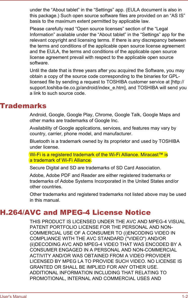 under the “About tablet” in the “Settings” app. (EULA document is also inthis package.) Such open source software files are provided on an “AS IS”basis to the maximum extent permitted by applicable law.Please carefully read “Open source licenses” section of the “LegalInformation” available under the “About tablet” in the “Settings” app for therelevant copyright and licensing terms. If there is any discrepancy betweenthe terms and conditions of the applicable open source license agreementand the EULA, the terms and conditions of the applicable open sourcelicense agreement prevail with respect to the applicable open sourcesoftware.Until the date that is three years after you acquired the Software, you mayobtain a copy of the source code corresponding to the binaries for GPL-licensed file by sending a request to TOSHIBA customer service at [http://support.toshiba-tie.co.jp/android/index_e.htm], and TOSHIBA will send youa link to such source code.TrademarksAndroid, Google, Google Play, Chrome, Google Talk, Google Maps andother marks are trademarks of Google Inc.Availability of Google applications, services, and features may vary bycountry, carrier, phone model, and manufacturer.Bluetooth is a trademark owned by its proprietor and used by TOSHIBAunder license.Wi-Fi is a registered trademark of the Wi-Fi Alliance. Miracast™ isa trademark of Wi-Fi Alliance.Secure Digital and SD are trademarks of SD Card Association.Adobe, Adobe PDF and Reader are either registered trademarks ortrademarks of Adobe Systems Incorporated in the United States and/orother countries.Other trademarks and registered trademarks not listed above may be usedin this manual.H.264/AVC and MPEG-4 License NoticeTHIS PRODUCT IS LICENSED UNDER THE AVC AND MPEG-4 VISUALPATENT PORTFOLIO LICENSE FOR THE PERSONAL AND NON-COMMERCIAL USE OF A CONSUMER TO (i)ENCODING VIDEO INCOMPLIANCE WITH THE AVC STANDARD (&quot;VIDEO&quot;) AND/OR(ii)DECODING AVC AND MPEG-4 VIDEO THAT WAS ENCODED BY ACONSUMER ENGAGED IN A PERSONAL AND NON-COMMERCIALACTIVITY AND/OR WAS OBTAINED FROM A VIDEO PROVIDERLICENSED BY MPEG LA TO PROVIDE SUCH VIDEO. NO LICENSE ISGRANTED OR SHALL BE IMPLIED FOR ANY OTHER USE.ADDITIONAL INFORMATION INCLUDING THAT RELATING TOPROMOTIONAL, INTERNAL AND COMMERCIAL USES ANDUser&apos;s Manual 1-2