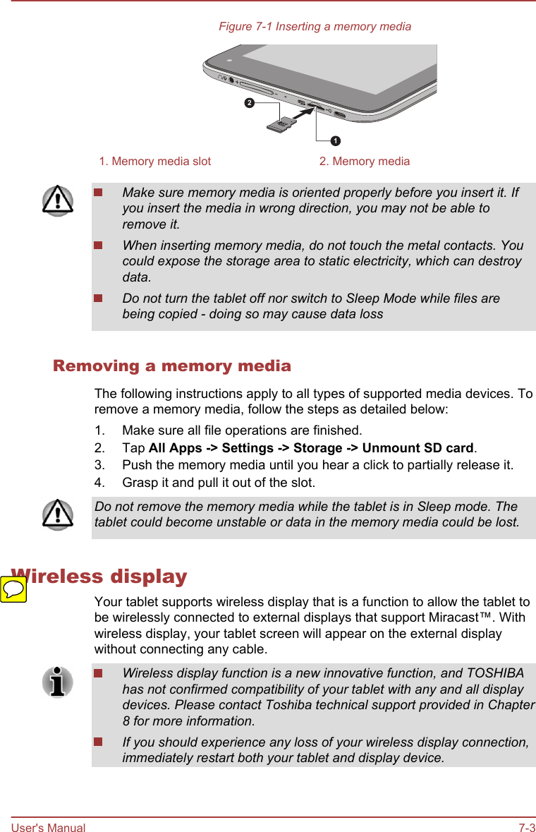Figure 7-1 Inserting a memory media121. Memory media slot 2. Memory mediaMake sure memory media is oriented properly before you insert it. Ifyou insert the media in wrong direction, you may not be able toremove it.When inserting memory media, do not touch the metal contacts. Youcould expose the storage area to static electricity, which can destroydata.Do not turn the tablet off nor switch to Sleep Mode while files arebeing copied - doing so may cause data lossRemoving a memory mediaThe following instructions apply to all types of supported media devices. Toremove a memory media, follow the steps as detailed below:1. Make sure all file operations are finished.2. Tap All Apps -&gt; Settings -&gt; Storage -&gt; Unmount SD card.3. Push the memory media until you hear a click to partially release it.4. Grasp it and pull it out of the slot.Do not remove the memory media while the tablet is in Sleep mode. Thetablet could become unstable or data in the memory media could be lost.Wireless displayYour tablet supports wireless display that is a function to allow the tablet tobe wirelessly connected to external displays that support Miracast™. Withwireless display, your tablet screen will appear on the external displaywithout connecting any cable.Wireless display function is a new innovative function, and TOSHIBAhas not confirmed compatibility of your tablet with any and all displaydevices. Please contact Toshiba technical support provided in Chapter8 for more information.If you should experience any loss of your wireless display connection,immediately restart both your tablet and display device.User&apos;s Manual 7-3