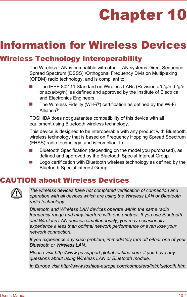 Chapter 10Information for Wireless DevicesWireless Technology InteroperabilityThe Wireless LAN is compatible with other LAN systems Direct SequenceSpread Spectrum (DSSS) /Orthogonal Frequency Division Multiplexing(OFDM) radio technology, and is compliant to:The IEEE 802.11 Standard on Wireless LANs (Revision a/b/g/n, b/g/nor ac/a/b/g/n), as defined and approved by the Institute of Electricaland Electronics Engineers.The Wireless Fidelity (Wi-Fi®) certification as defined by the Wi-FiAlliance®.TOSHIBA does not guarantee compatibility of this device with allequipment using Bluetooth wireless technology.This device is designed to be interoperable with any product with Bluetoothwireless technology that is based on Frequency Hopping Spread Spectrum(FHSS) radio technology, and is compliant to:Bluetooth Specification (depending on the model you purchased), asdefined and approved by the Bluetooth Special Interest Group.Logo certification with Bluetooth wireless technology as defined by theBluetooth Special interest Group.CAUTION about Wireless DevicesThe wireless devices have not completed verification of connection andoperation with all devices which are using the Wireless LAN or Bluetoothradio technology.Bluetooth and Wireless LAN devices operate within the same radiofrequency range and may interfere with one another. If you use Bluetoothand Wireless LAN devices simultaneously, you may occasionallyexperience a less than optimal network performance or even lose yournetwork connection.If you experience any such problem, immediately turn off either one of yourBluetooth or Wireless LAN.Please visit http://www.pc.support.global.toshiba.com, if you have anyquestions about using Wireless LAN or Bluetooth module.In Europe visit http://www.toshiba-europe.com/computers/tnt/bluetooth.htmUser&apos;s Manual 10-1