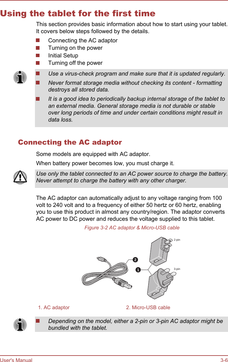 Using the tablet for the first timeThis section provides basic information about how to start using your tablet.It covers below steps followed by the details.Connecting the AC adaptorTurning on the powerInitial SetupTurning off the powerUse a virus-check program and make sure that it is updated regularly.Never format storage media without checking its content - formattingdestroys all stored data.It is a good idea to periodically backup internal storage of the tablet toan external media. General storage media is not durable or stableover long periods of time and under certain conditions might result indata loss.Connecting the AC adaptorSome models are equipped with AC adaptor.When battery power becomes low, you must charge it.Use only the tablet connected to an AC power source to charge the battery.Never attempt to charge the battery with any other charger.The AC adaptor can automatically adjust to any voltage ranging from 100volt to 240 volt and to a frequency of either 50 hertz or 60 hertz, enablingyou to use this product in almost any country/region. The adaptor convertsAC power to DC power and reduces the voltage supplied to this tablet.Figure 3-2 AC adaptor &amp; Micro-USB cable122-pin3-pin1. AC adaptor 2. Micro-USB cableDepending on the model, either a 2-pin or 3-pin AC adaptor might bebundled with the tablet.User&apos;s Manual 3-6