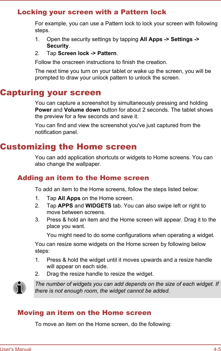Locking your screen with a Pattern lockFor example, you can use a Pattern lock to lock your screen with followingsteps.1. Open the security settings by tapping All Apps -&gt; Settings -&gt;Security.2. Tap Screen lock -&gt; Pattern.Follow the onscreen instructions to finish the creation.The next time you turn on your tablet or wake up the screen, you will beprompted to draw your unlock pattern to unlock the screen.Capturing your screenYou can capture a screenshot by simultaneously pressing and holdingPower and Volume down button for about 2 seconds. The tablet showsthe preview for a few seconds and save it.You can find and view the screenshot you&apos;ve just captured from thenotification panel.Customizing the Home screenYou can add application shortcuts or widgets to Home screens. You canalso change the wallpaper.Adding an item to the Home screenTo add an item to the Home screens, follow the steps listed below:1. Tap All Apps on the Home screen.2. Tap APPS and WIDGETS tab. You can also swipe left or right tomove between screens.3. Press &amp; hold an item and the Home screen will appear. Drag it to theplace you want.You might need to do some configurations when operating a widget.You can resize some widgets on the Home screen by following belowsteps:1. Press &amp; hold the widget until it moves upwards and a resize handlewill appear on each side.2. Drag the resize handle to resize the widget.The number of widgets you can add depends on the size of each widget. Ifthere is not enough room, the widget cannot be added.Moving an item on the Home screenTo move an item on the Home screen, do the following:User&apos;s Manual 4-5