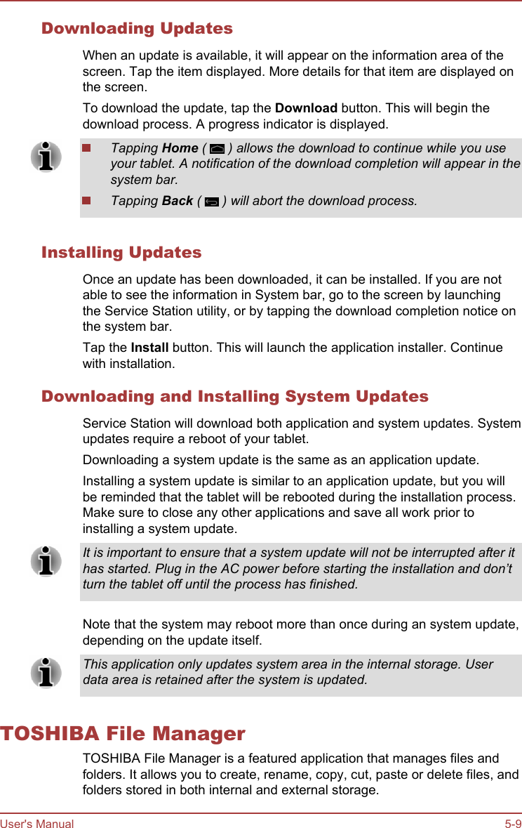 Downloading UpdatesWhen an update is available, it will appear on the information area of thescreen. Tap the item displayed. More details for that item are displayed onthe screen.To download the update, tap the Download button. This will begin thedownload process. A progress indicator is displayed.Tapping Home (   ) allows the download to continue while you useyour tablet. A notification of the download completion will appear in thesystem bar.Tapping Back (   ) will abort the download process.Installing UpdatesOnce an update has been downloaded, it can be installed. If you are notable to see the information in System bar, go to the screen by launchingthe Service Station utility, or by tapping the download completion notice onthe system bar.Tap the Install button. This will launch the application installer. Continuewith installation.Downloading and Installing System UpdatesService Station will download both application and system updates. Systemupdates require a reboot of your tablet.Downloading a system update is the same as an application update.Installing a system update is similar to an application update, but you willbe reminded that the tablet will be rebooted during the installation process.Make sure to close any other applications and save all work prior toinstalling a system update.It is important to ensure that a system update will not be interrupted after ithas started. Plug in the AC power before starting the installation and don’tturn the tablet off until the process has finished.Note that the system may reboot more than once during an system update,depending on the update itself.This application only updates system area in the internal storage. Userdata area is retained after the system is updated.TOSHIBA File ManagerTOSHIBA File Manager is a featured application that manages files andfolders. It allows you to create, rename, copy, cut, paste or delete files, andfolders stored in both internal and external storage.User&apos;s Manual 5-9