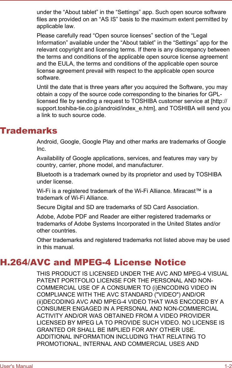 under the “About tablet” in the “Settings” app. Such open source softwarefiles are provided on an “AS IS” basis to the maximum extent permitted byapplicable law.Please carefully read “Open source licenses” section of the “LegalInformation” available under the “About tablet” in the “Settings” app for therelevant copyright and licensing terms. If there is any discrepancy betweenthe terms and conditions of the applicable open source license agreementand the EULA, the terms and conditions of the applicable open sourcelicense agreement prevail with respect to the applicable open sourcesoftware.Until the date that is three years after you acquired the Software, you mayobtain a copy of the source code corresponding to the binaries for GPL-licensed file by sending a request to TOSHIBA customer service at [http://support.toshiba-tie.co.jp/android/index_e.htm], and TOSHIBA will send youa link to such source code.TrademarksAndroid, Google, Google Play and other marks are trademarks of GoogleInc.Availability of Google applications, services, and features may vary bycountry, carrier, phone model, and manufacturer.Bluetooth is a trademark owned by its proprietor and used by TOSHIBAunder license.Wi-Fi is a registered trademark of the Wi-Fi Alliance. Miracast™ is atrademark of Wi-Fi Alliance.Secure Digital and SD are trademarks of SD Card Association.Adobe, Adobe PDF and Reader are either registered trademarks ortrademarks of Adobe Systems Incorporated in the United States and/orother countries.Other trademarks and registered trademarks not listed above may be usedin this manual.H.264/AVC and MPEG-4 License NoticeTHIS PRODUCT IS LICENSED UNDER THE AVC AND MPEG-4 VISUALPATENT PORTFOLIO LICENSE FOR THE PERSONAL AND NON-COMMERCIAL USE OF A CONSUMER TO (i)ENCODING VIDEO INCOMPLIANCE WITH THE AVC STANDARD (&quot;VIDEO&quot;) AND/OR(ii)DECODING AVC AND MPEG-4 VIDEO THAT WAS ENCODED BY ACONSUMER ENGAGED IN A PERSONAL AND NON-COMMERCIALACTIVITY AND/OR WAS OBTAINED FROM A VIDEO PROVIDERLICENSED BY MPEG LA TO PROVIDE SUCH VIDEO. NO LICENSE ISGRANTED OR SHALL BE IMPLIED FOR ANY OTHER USE.ADDITIONAL INFORMATION INCLUDING THAT RELATING TOPROMOTIONAL, INTERNAL AND COMMERCIAL USES ANDUser&apos;s Manual 1-2