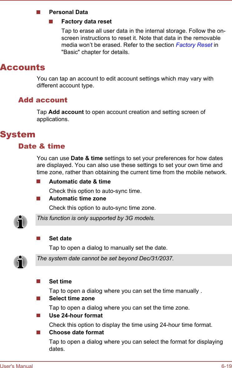 Personal DataFactory data resetTap to erase all user data in the internal storage. Follow the on-screen instructions to reset it. Note that data in the removablemedia won’t be erased. Refer to the section Factory Reset in&quot;Basic&quot; chapter for details.AccountsYou can tap an account to edit account settings which may vary withdifferent account type.Add accountTap Add account to open account creation and setting screen ofapplications.SystemDate &amp; timeYou can use Date &amp; time settings to set your preferences for how datesare displayed. You can also use these settings to set your own time andtime zone, rather than obtaining the current time from the mobile network.Automatic date &amp; timeCheck this option to auto-sync time.Automatic time zoneCheck this option to auto-sync time zone.This function is only supported by 3G models.Set dateTap to open a dialog to manually set the date.The system date cannot be set beyond Dec/31/2037.Set timeTap to open a dialog where you can set the time manually .Select time zoneTap to open a dialog where you can set the time zone.Use 24-hour formatCheck this option to display the time using 24-hour time format.Choose date formatTap to open a dialog where you can select the format for displayingdates.User&apos;s Manual 6-19