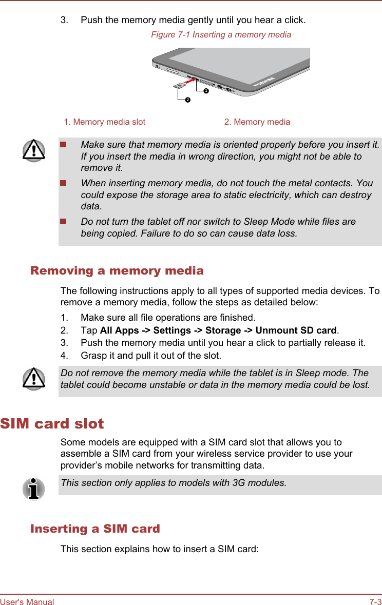 3. Push the memory media gently until you hear a click.Figure 7-1 Inserting a memory media121. Memory media slot 2. Memory mediaMake sure that memory media is oriented properly before you insert it.If you insert the media in wrong direction, you might not be able toremove it.When inserting memory media, do not touch the metal contacts. Youcould expose the storage area to static electricity, which can destroydata.Do not turn the tablet off nor switch to Sleep Mode while files arebeing copied. Failure to do so can cause data loss.Removing a memory mediaThe following instructions apply to all types of supported media devices. Toremove a memory media, follow the steps as detailed below:1. Make sure all file operations are finished.2. Tap All Apps -&gt; Settings -&gt; Storage -&gt; Unmount SD card.3. Push the memory media until you hear a click to partially release it.4. Grasp it and pull it out of the slot.Do not remove the memory media while the tablet is in Sleep mode. Thetablet could become unstable or data in the memory media could be lost.SIM card slotSome models are equipped with a SIM card slot that allows you toassemble a SIM card from your wireless service provider to use yourprovider’s mobile networks for transmitting data.This section only applies to models with 3G modules.Inserting a SIM cardThis section explains how to insert a SIM card:User&apos;s Manual 7-3
