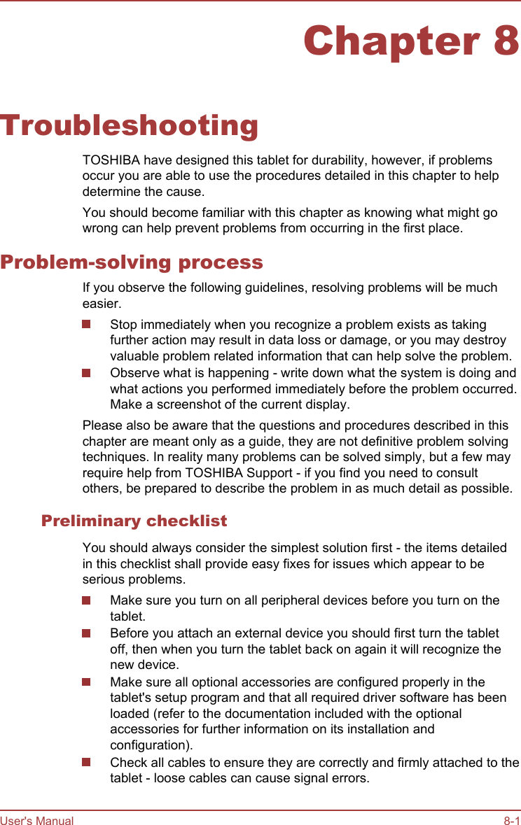 Chapter 8TroubleshootingTOSHIBA have designed this tablet for durability, however, if problemsoccur you are able to use the procedures detailed in this chapter to helpdetermine the cause.You should become familiar with this chapter as knowing what might gowrong can help prevent problems from occurring in the first place.Problem-solving processIf you observe the following guidelines, resolving problems will be mucheasier.Stop immediately when you recognize a problem exists as takingfurther action may result in data loss or damage, or you may destroyvaluable problem related information that can help solve the problem.Observe what is happening - write down what the system is doing andwhat actions you performed immediately before the problem occurred.Make a screenshot of the current display.Please also be aware that the questions and procedures described in thischapter are meant only as a guide, they are not definitive problem solvingtechniques. In reality many problems can be solved simply, but a few mayrequire help from TOSHIBA Support - if you find you need to consultothers, be prepared to describe the problem in as much detail as possible.Preliminary checklistYou should always consider the simplest solution first - the items detailedin this checklist shall provide easy fixes for issues which appear to beserious problems.Make sure you turn on all peripheral devices before you turn on thetablet.Before you attach an external device you should first turn the tabletoff, then when you turn the tablet back on again it will recognize thenew device.Make sure all optional accessories are configured properly in thetablet&apos;s setup program and that all required driver software has beenloaded (refer to the documentation included with the optionalaccessories for further information on its installation andconfiguration).Check all cables to ensure they are correctly and firmly attached to thetablet - loose cables can cause signal errors.User&apos;s Manual 8-1