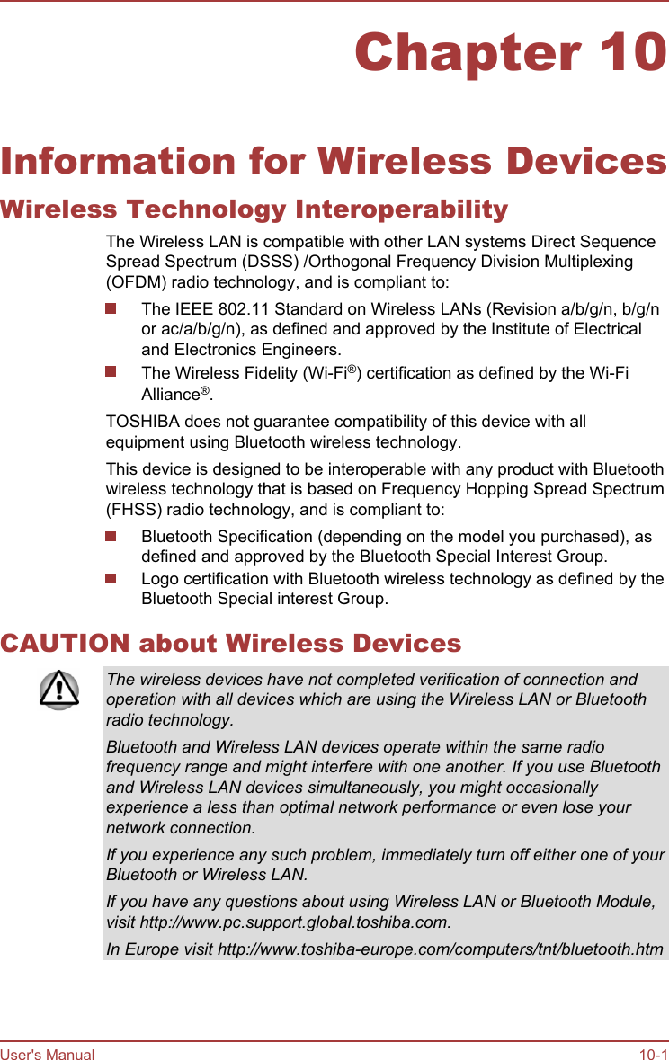 Chapter 10Information for Wireless DevicesWireless Technology InteroperabilityThe Wireless LAN is compatible with other LAN systems Direct SequenceSpread Spectrum (DSSS) /Orthogonal Frequency Division Multiplexing(OFDM) radio technology, and is compliant to:The IEEE 802.11 Standard on Wireless LANs (Revision a/b/g/n, b/g/nor ac/a/b/g/n), as defined and approved by the Institute of Electricaland Electronics Engineers.The Wireless Fidelity (Wi-Fi®) certification as defined by the Wi-FiAlliance®.TOSHIBA does not guarantee compatibility of this device with allequipment using Bluetooth wireless technology.This device is designed to be interoperable with any product with Bluetoothwireless technology that is based on Frequency Hopping Spread Spectrum(FHSS) radio technology, and is compliant to:Bluetooth Specification (depending on the model you purchased), asdefined and approved by the Bluetooth Special Interest Group.Logo certification with Bluetooth wireless technology as defined by theBluetooth Special interest Group.CAUTION about Wireless DevicesThe wireless devices have not completed verification of connection andoperation with all devices which are using the Wireless LAN or Bluetoothradio technology.Bluetooth and Wireless LAN devices operate within the same radiofrequency range and might interfere with one another. If you use Bluetoothand Wireless LAN devices simultaneously, you might occasionallyexperience a less than optimal network performance or even lose yournetwork connection.If you experience any such problem, immediately turn off either one of yourBluetooth or Wireless LAN.If you have any questions about using Wireless LAN or Bluetooth Module,visit http://www.pc.support.global.toshiba.com.In Europe visit http://www.toshiba-europe.com/computers/tnt/bluetooth.htmUser&apos;s Manual 10-1