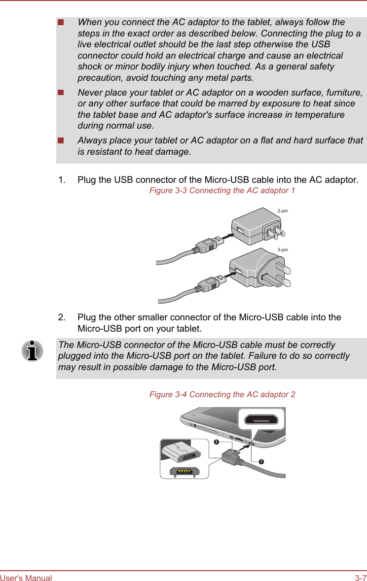 When you connect the AC adaptor to the tablet, always follow thesteps in the exact order as described below. Connecting the plug to alive electrical outlet should be the last step otherwise the USBconnector could hold an electrical charge and cause an electricalshock or minor bodily injury when touched. As a general safetyprecaution, avoid touching any metal parts.Never place your tablet or AC adaptor on a wooden surface, furniture,or any other surface that could be marred by exposure to heat sincethe tablet base and AC adaptor&apos;s surface increase in temperatureduring normal use.Always place your tablet or AC adaptor on a flat and hard surface thatis resistant to heat damage.1. Plug the USB connector of the Micro-USB cable into the AC adaptor.Figure 3-3 Connecting the AC adaptor 12-pin3-pin2. Plug the other smaller connector of the Micro-USB cable into theMicro-USB port on your tablet.The Micro-USB connector of the Micro-USB cable must be correctlyplugged into the Micro-USB port on the tablet. Failure to do so correctlymay result in possible damage to the Micro-USB port.Figure 3-4 Connecting the AC adaptor 212User&apos;s Manual 3-7