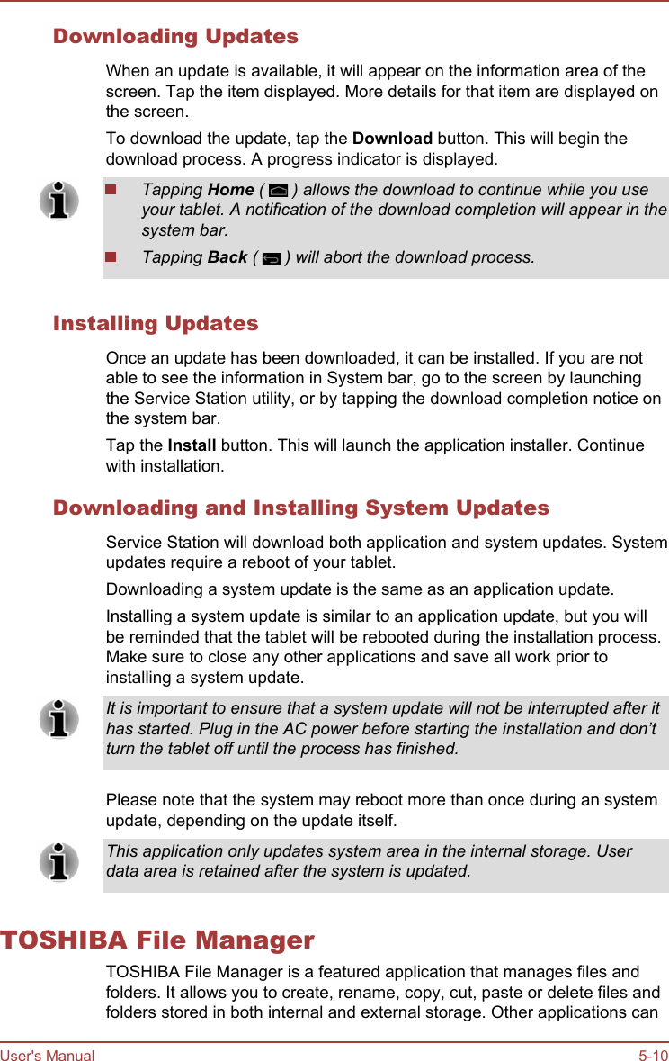 Downloading UpdatesWhen an update is available, it will appear on the information area of thescreen. Tap the item displayed. More details for that item are displayed onthe screen.To download the update, tap the Download button. This will begin thedownload process. A progress indicator is displayed.Tapping Home (   ) allows the download to continue while you useyour tablet. A notification of the download completion will appear in thesystem bar.Tapping Back (   ) will abort the download process.Installing UpdatesOnce an update has been downloaded, it can be installed. If you are notable to see the information in System bar, go to the screen by launchingthe Service Station utility, or by tapping the download completion notice onthe system bar.Tap the Install button. This will launch the application installer. Continuewith installation.Downloading and Installing System UpdatesService Station will download both application and system updates. Systemupdates require a reboot of your tablet.Downloading a system update is the same as an application update.Installing a system update is similar to an application update, but you willbe reminded that the tablet will be rebooted during the installation process.Make sure to close any other applications and save all work prior toinstalling a system update.It is important to ensure that a system update will not be interrupted after ithas started. Plug in the AC power before starting the installation and don’tturn the tablet off until the process has finished.Please note that the system may reboot more than once during an systemupdate, depending on the update itself.This application only updates system area in the internal storage. Userdata area is retained after the system is updated.TOSHIBA File ManagerTOSHIBA File Manager is a featured application that manages files andfolders. It allows you to create, rename, copy, cut, paste or delete files andfolders stored in both internal and external storage. Other applications canUser&apos;s Manual 5-10