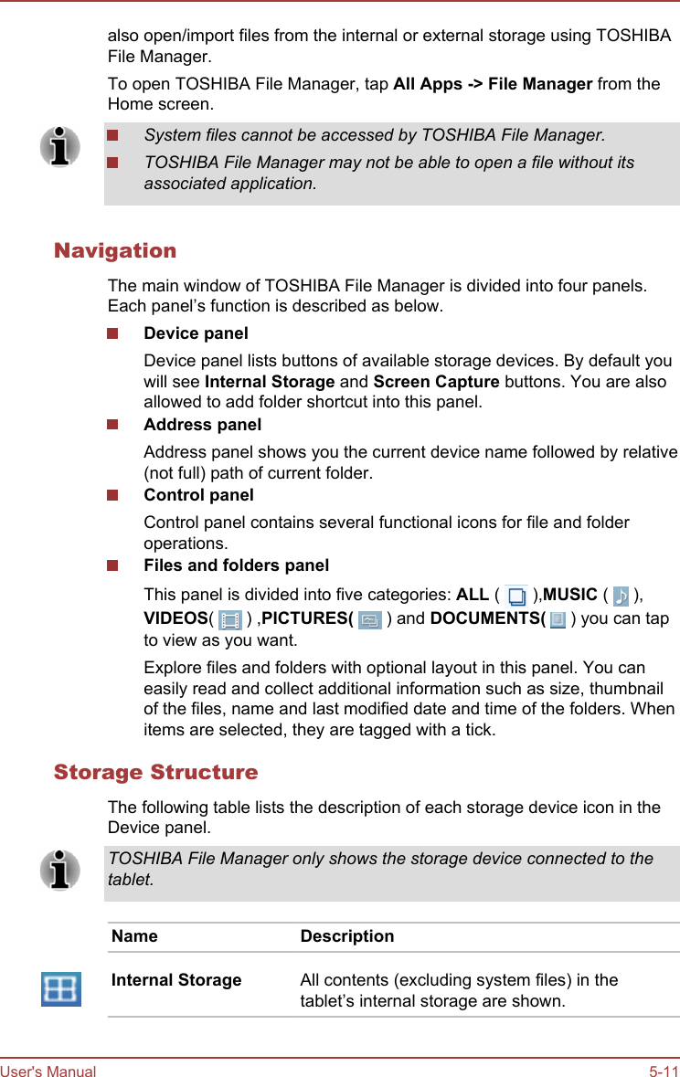 also open/import files from the internal or external storage using TOSHIBAFile Manager.To open TOSHIBA File Manager, tap All Apps -&gt; File Manager from theHome screen.System files cannot be accessed by TOSHIBA File Manager.TOSHIBA File Manager may not be able to open a file without itsassociated application.NavigationThe main window of TOSHIBA File Manager is divided into four panels.Each panel’s function is described as below.Device panelDevice panel lists buttons of available storage devices. By default youwill see Internal Storage and Screen Capture buttons. You are alsoallowed to add folder shortcut into this panel.Address panelAddress panel shows you the current device name followed by relative(not full) path of current folder.Control panelControl panel contains several functional icons for file and folderoperations.Files and folders panelThis panel is divided into five categories: ALL (   ),MUSIC (   ),VIDEOS(   ) ,PICTURES(   ) and DOCUMENTS(   ) you can tapto view as you want.Explore files and folders with optional layout in this panel. You caneasily read and collect additional information such as size, thumbnailof the files, name and last modified date and time of the folders. Whenitems are selected, they are tagged with a tick.Storage StructureThe following table lists the description of each storage device icon in theDevice panel.TOSHIBA File Manager only shows the storage device connected to thetablet.Name DescriptionInternal Storage All contents (excluding system files) in thetablet’s internal storage are shown.User&apos;s Manual 5-11