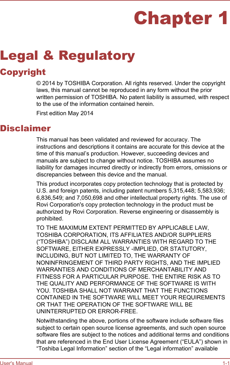 Chapter 1Legal &amp; RegulatoryCopyright© 2014 by TOSHIBA Corporation. All rights reserved. Under the copyrightlaws, this manual cannot be reproduced in any form without the priorwritten permission of TOSHIBA. No patent liability is assumed, with respectto the use of the information contained herein.First edition May 2014DisclaimerThis manual has been validated and reviewed for accuracy. Theinstructions and descriptions it contains are accurate for this device at thetime of this manual’s production. However, succeeding devices andmanuals are subject to change without notice. TOSHIBA assumes noliability for damages incurred directly or indirectly from errors, omissions ordiscrepancies between this device and the manual.This product incorporates copy protection technology that is protected byU.S. and foreign patents, including patent numbers 5,315,448; 5,583,936;6,836,549; and 7,050,698 and other intellectual property rights. The use ofRovi Corporation&apos;s copy protection technology in the product must beauthorized by Rovi Corporation. Reverse engineering or disassembly isprohibited.TO THE MAXIMUM EXTENT PERMITTED BY APPLICABLE LAW,TOSHIBA CORPORATION, ITS AFFILIATES AND/OR SUPPLIERS(“TOSHIBA”) DISCLAIM ALL WARRANTIES WITH REGARD TO THESOFTWARE, EITHER EXPRESSLY -IMPLIED, OR STATUTORY,INCLUDING, BUT NOT LIMITED TO, THE WARRANTY OFNONINFRINGEMENT OF THIRD PARTY RIGHTS, AND THE IMPLIEDWARRANTIES AND CONDITIONS OF MERCHANTABILITY ANDFITNESS FOR A PARTICULAR PURPOSE. THE ENTIRE RISK AS TOTHE QUALITY AND PERFORMANCE OF THE SOFTWARE IS WITHYOU. TOSHIBA SHALL NOT WARRANT THAT THE FUNCTIONSCONTAINED IN THE SOFTWARE WILL MEET YOUR REQUIREMENTSOR THAT THE OPERATION OF THE SOFTWARE WILL BEUNINTERRUPTED OR ERROR-FREE.Notwithstanding the above, portions of the software include software filessubject to certain open source license agreements, and such open sourcesoftware files are subject to the notices and additional terms and conditionsthat are referenced in the End User License Agreement (“EULA”) shown in“Toshiba Legal Information” section of the “Legal information” availableUser&apos;s Manual 1-1