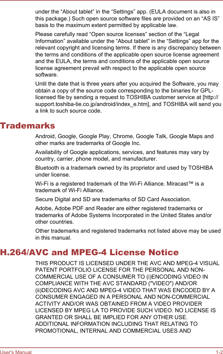 under the “About tablet” in the “Settings” app. (EULA document is also inthis package.) Such open source software files are provided on an “AS IS”basis to the maximum extent permitted by applicable law.Please carefully read “Open source licenses” section of the “LegalInformation” available under the “About tablet” in the “Settings” app for therelevant copyright and licensing terms. If there is any discrepancy betweenthe terms and conditions of the applicable open source license agreementand the EULA, the terms and conditions of the applicable open sourcelicense agreement prevail with respect to the applicable open sourcesoftware.Until the date that is three years after you acquired the Software, you mayobtain a copy of the source code corresponding to the binaries for GPL-licensed file by sending a request to TOSHIBA customer service at [http://support.toshiba-tie.co.jp/android/index_e.htm], and TOSHIBA will send youa link to such source code.TrademarksAndroid, Google, Google Play, Chrome, Google Talk, Google Maps andother marks are trademarks of Google Inc.Availability of Google applications, services, and features may vary bycountry, carrier, phone model, and manufacturer.Bluetooth is a trademark owned by its proprietor and used by TOSHIBAunder license.Wi-Fi is a registered trademark of the Wi-Fi Alliance. Miracast™ is atrademark of Wi-Fi Alliance.Secure Digital and SD are trademarks of SD Card Association.Adobe, Adobe PDF and Reader are either registered trademarks ortrademarks of Adobe Systems Incorporated in the United States and/orother countries.Other trademarks and registered trademarks not listed above may be usedin this manual.H.264/AVC and MPEG-4 License NoticeTHIS PRODUCT IS LICENSED UNDER THE AVC AND MPEG-4 VISUALPATENT PORTFOLIO LICENSE FOR THE PERSONAL AND NON-COMMERCIAL USE OF A CONSUMER TO (i)ENCODING VIDEO INCOMPLIANCE WITH THE AVC STANDARD (&quot;VIDEO&quot;) AND/OR(ii)DECODING AVC AND MPEG-4 VIDEO THAT WAS ENCODED BY ACONSUMER ENGAGED IN A PERSONAL AND NON-COMMERCIALACTIVITY AND/OR WAS OBTAINED FROM A VIDEO PROVIDERLICENSED BY MPEG LA TO PROVIDE SUCH VIDEO. NO LICENSE ISGRANTED OR SHALL BE IMPLIED FOR ANY OTHER USE.ADDITIONAL INFORMATION INCLUDING THAT RELATING TOPROMOTIONAL, INTERNAL AND COMMERCIAL USES ANDUser&apos;s Manual 1-2