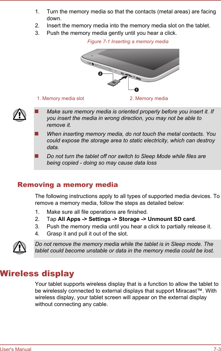 1. Turn the memory media so that the contacts (metal areas) are facingdown.2. Insert the memory media into the memory media slot on the tablet.3. Push the memory media gently until you hear a click.Figure 7-1 Inserting a memory media121. Memory media slot 2. Memory mediaMake sure memory media is oriented properly before you insert it. Ifyou insert the media in wrong direction, you may not be able toremove it.When inserting memory media, do not touch the metal contacts. Youcould expose the storage area to static electricity, which can destroydata.Do not turn the tablet off nor switch to Sleep Mode while files arebeing copied - doing so may cause data lossRemoving a memory mediaThe following instructions apply to all types of supported media devices. Toremove a memory media, follow the steps as detailed below:1. Make sure all file operations are finished.2. Tap All Apps -&gt; Settings -&gt; Storage -&gt; Unmount SD card.3. Push the memory media until you hear a click to partially release it.4. Grasp it and pull it out of the slot.Do not remove the memory media while the tablet is in Sleep mode. Thetablet could become unstable or data in the memory media could be lost.Wireless displayYour tablet supports wireless display that is a function to allow the tablet tobe wirelessly connected to external displays that support Miracast™. Withwireless display, your tablet screen will appear on the external displaywithout connecting any cable.User&apos;s Manual 7-3