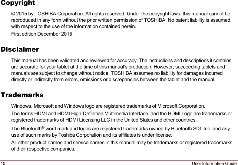 10 User Information Guide   Copyright © 2015 by TOSHIBA Corporation. All rights reserved. Under the copyright laws, this manual cannot be reproduced in any form without the prior written permission of TOSHIBA. No patent liability is assumed, with respect to the use of the information contained herein. First edition December 2015  Disclaimer This manual has been validated and reviewed for accuracy. The instructions and descriptions it contains are accurate for your tablet at the time of this manual’s production. However, succeeding tablets and manuals are subject to change without notice. TOSHIBA assumes no liability for damages incurred directly or indirectly from errors, omissions or discrepancies between the tablet and the manual.  Trademarks Windows, Microsoft and Windows logo are registered trademarks of Microsoft Corporation. The terms HDMI and HDMI High-Definition Multimedia Interface, and the HDMI Logo are trademarks or registered trademarks of HDMI Licensing LLC in the United States and other countries. The Bluetooth® word mark and logos are registered trademarks owned by Bluetooth SIG, Inc. and any use of such marks by Toshiba Corporation and its affiliates is under license. All other product names and service names in this manual may be trademarks or registered trademarks of their respective companies. 
