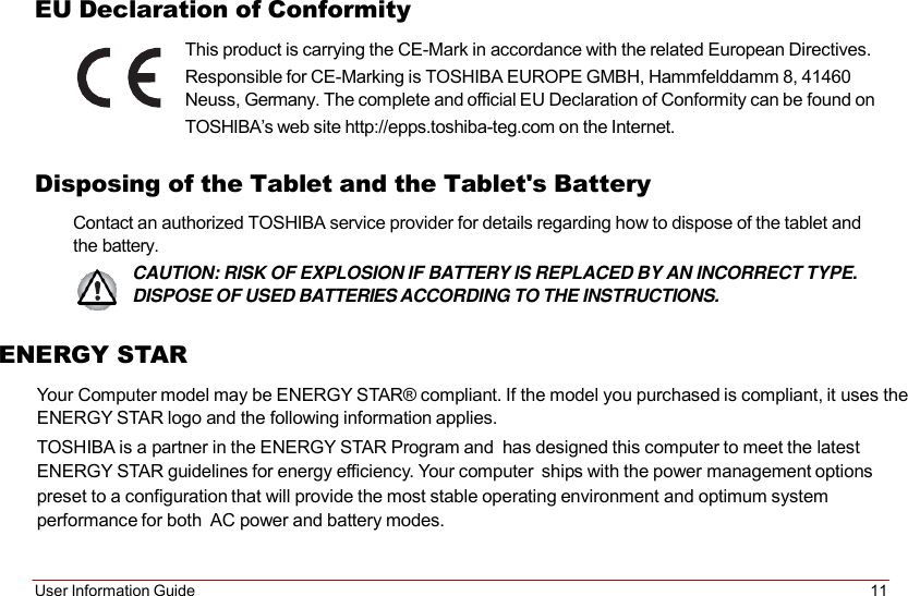 User Information Guide 11   EU Declaration of Conformity This product is carrying the CE-Mark in accordance with the related European Directives. Responsible for CE-Marking is TOSHIBA EUROPE GMBH, Hammfelddamm 8, 41460 Neuss, Germany. The complete and official EU Declaration of Conformity can be found on TOSHIBA’s web site http://epps.toshiba-teg.com on the Internet.  Disposing of the Tablet and the Tablet&apos;s Battery Contact an authorized TOSHIBA service provider for details regarding how to dispose of the tablet and the battery. CAUTION: RISK OF EXPLOSION IF BATTERY IS REPLACED BY AN INCORRECT TYPE. DISPOSE OF USED BATTERIES ACCORDING TO THE INSTRUCTIONS.  ENERGY STAR  Your Computer model may be ENERGY STAR® compliant. If the model you purchased is compliant, it uses the ENERGY STAR logo and the following information applies. TOSHIBA is a partner in the ENERGY STAR Program and  has designed this computer to meet the latest ENERGY STAR guidelines for energy efficiency. Your computer  ships with the power management options preset to a configuration that will provide the most stable operating environment and optimum system performance for both  AC power and battery modes.    
