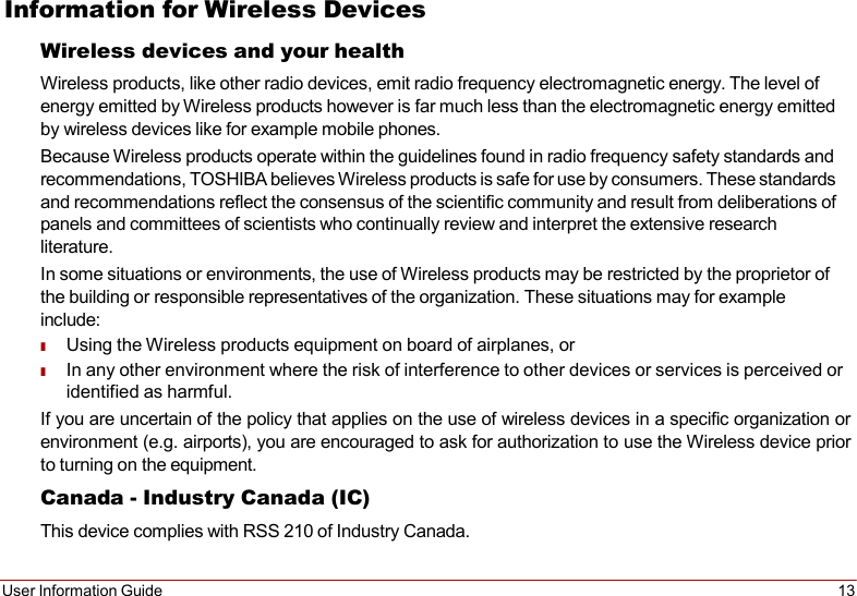 User Information Guide 13   Information for Wireless Devices Wireless devices and your health Wireless products, like other radio devices, emit radio frequency electromagnetic energy. The level of energy emitted by Wireless products however is far much less than the electromagnetic energy emitted by wireless devices like for example mobile phones. Because Wireless products operate within the guidelines found in radio frequency safety standards and recommendations, TOSHIBA believes Wireless products is safe for use by consumers. These standards and recommendations reflect the consensus of the scientific community and result from deliberations of panels and committees of scientists who continually review and interpret the extensive research literature. In some situations or environments, the use of Wireless products may be restricted by the proprietor of the building or responsible representatives of the organization. These situations may for example include: ■ Using the Wireless products equipment on board of airplanes, or ■ In any other environment where the risk of interference to other devices or services is perceived or identified as harmful. If you are uncertain of the policy that applies on the use of wireless devices in a specific organization or environment (e.g. airports), you are encouraged to ask for authorization to use the Wireless device prior to turning on the equipment. Canada - Industry Canada (IC) This device complies with RSS 210 of Industry Canada. 
