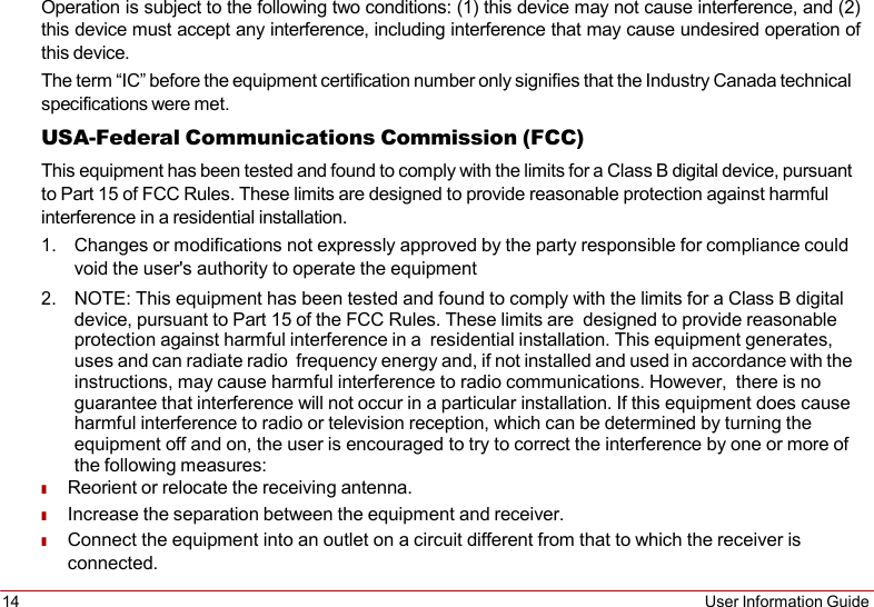 14 User Information Guide    Operation is subject to the following two conditions: (1) this device may not cause interference, and (2) this device must accept any interference, including interference that may cause undesired operation of this device. The term “IC” before the equipment certification number only signifies that the Industry Canada technical specifications were met. USA-Federal Communications Commission (FCC) This equipment has been tested and found to comply with the limits for a Class B digital device, pursuant to Part 15 of FCC Rules. These limits are designed to provide reasonable protection against harmful interference in a residential installation. 1. Changes or modifications not expressly approved by the party responsible for compliance could void the user&apos;s authority to operate the equipment 2. NOTE: This equipment has been tested and found to comply with the limits for a Class B digital device, pursuant to Part 15 of the FCC Rules. These limits are  designed to provide reasonable protection against harmful interference in a  residential installation. This equipment generates, uses and can radiate radio frequency energy and, if not installed and used in accordance with the instructions, may cause harmful interference to radio communications. However,  there is no guarantee that interference will not occur in a particular installation. If this equipment does cause harmful interference to radio or television reception, which can be determined by turning the equipment off and on, the user is encouraged to try to correct the interference by one or more of the following measures: ■ Reorient or relocate the receiving antenna. ■ Increase the separation between the equipment and receiver. ■ Connect the equipment into an outlet on a circuit different from that to which the receiver is connected. 