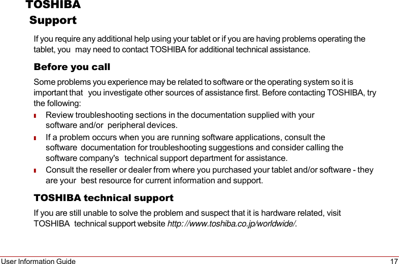 User Information Guide 17   TOSHIBA Support If you require any additional help using your tablet or if you are having problems operating the tablet, you may need to contact TOSHIBA for additional technical assistance. Before you call Some problems you experience may be related to software or the operating system so it is important that you investigate other sources of assistance first. Before contacting TOSHIBA, try the following: ■ Review troubleshooting sections in the documentation supplied with your software and/or peripheral devices. ■ If a problem occurs when you are running software applications, consult the software documentation for troubleshooting suggestions and consider calling the software company&apos;s technical support department for assistance. ■ Consult the reseller or dealer from where you purchased your tablet and/or software - they are your best resource for current information and support. TOSHIBA technical support If you are still unable to solve the problem and suspect that it is hardware related, visit TOSHIBA technical support website http: //www.toshiba.co.jp/worldwide/. 