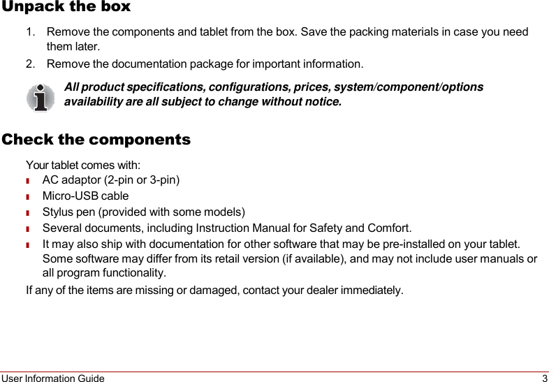 User Information Guide 3   Unpack the box 1. Remove the components and tablet from the box. Save the packing materials in case you need them later. 2. Remove the documentation package for important information. All product specifications, configurations, prices, system/component/options availability are all subject to change without notice.  Check the components Your tablet comes with: ■ AC adaptor (2-pin or 3-pin) ■ Micro-USB cable ■ Stylus pen (provided with some models) ■ Several documents, including Instruction Manual for Safety and Comfort. ■ It may also ship with documentation for other software that may be pre-installed on your tablet. Some software may differ from its retail version (if available), and may not include user manuals or all program functionality. If any of the items are missing or damaged, contact your dealer immediately. 