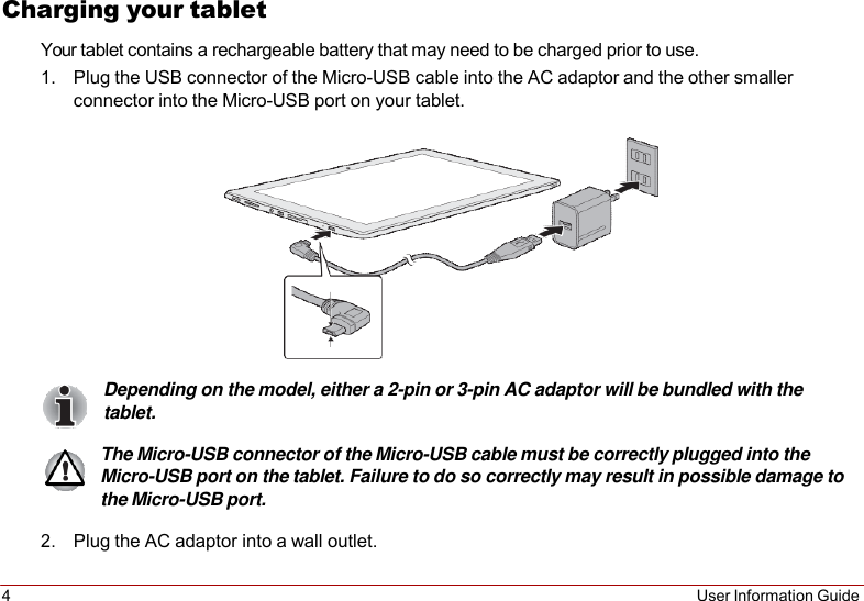 4 User Information Guide   Charging your tablet Your tablet contains a rechargeable battery that may need to be charged prior to use. 1. Plug the USB connector of the Micro-USB cable into the AC adaptor and the other smaller connector into the Micro-USB port on your tablet.    Depending on the model, either a 2-pin or 3-pin AC adaptor will be bundled with the tablet.  The Micro-USB connector of the Micro-USB cable must be correctly plugged into the Micro-USB port on the tablet. Failure to do so correctly may result in possible damage to the Micro-USB port.  2. Plug the AC adaptor into a wall outlet. 