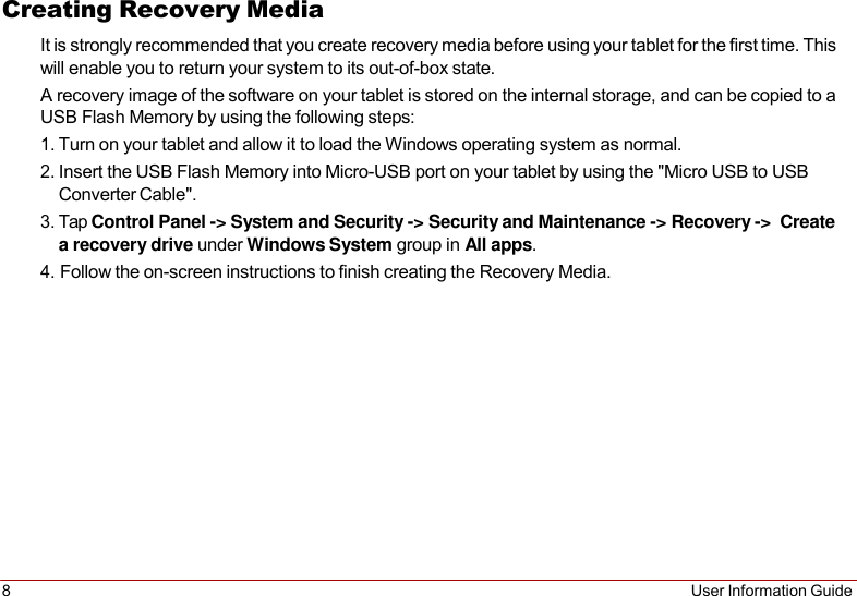 8 User Information Guide   Creating Recovery Media It is strongly recommended that you create recovery media before using your tablet for the first time. This will enable you to return your system to its out-of-box state. A recovery image of the software on your tablet is stored on the internal storage, and can be copied to a USB Flash Memory by using the following steps: 1. Turn on your tablet and allow it to load the Windows operating system as normal. 2. Insert the USB Flash Memory into Micro-USB port on your tablet by using the &quot;Micro USB to USB Converter Cable&quot;. 3. Tap Control Panel -&gt; System and Security -&gt; Security and Maintenance -&gt; Recovery -&gt;  Create a recovery drive under Windows System group in All apps. 4. Follow the on-screen instructions to finish creating the Recovery Media. 