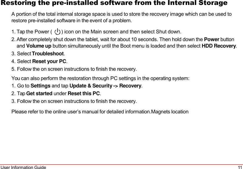 User Information Guide 11   Restoring the pre-installed software from the Internal Storage A portion of the total internal storage space is used to store the recovery image which can be used to restore pre-installed software in the event of a problem.  1. Tap the Power (  ) icon on the Main screen and then select Shut down. 2. After completely shut down the tablet, wait for about 10 seconds. Then hold down the Power button and Volume up button simultaneously until the Boot menu is loaded and then select HDD Recovery. 3. Select Troubleshoot. 4. Select Reset your PC. 5. Follow the on screen instructions to finish the recovery. You can also perform the restoration through PC settings in the operating system: 1. Go to Settings and tap Update &amp; Security -&gt; Recovery. 2. Tap Get started under Reset this PC. 3. Follow the on screen instructions to finish the recovery. Please refer to the online user’s manual for detailed information.Magnets location 
