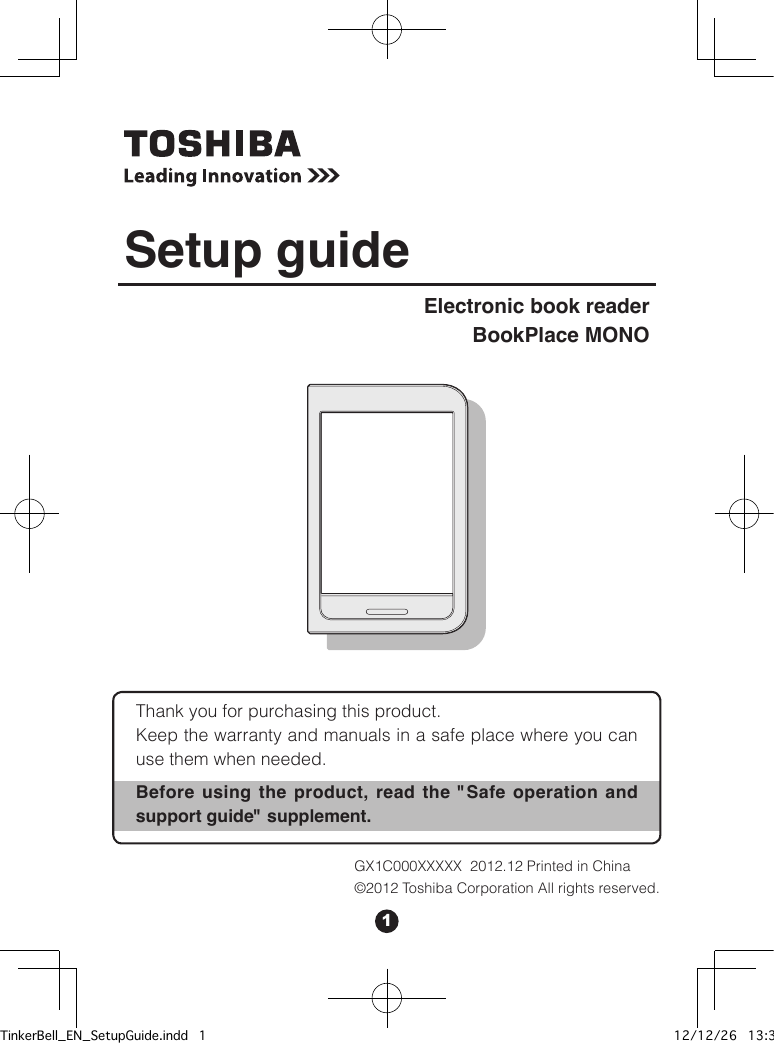 1Thank you for purchasing this product.Keep the warranty and manuals in a safe place where you can use them when needed.Before using the product, read the &quot;Safe operation and support guide&quot; supplement. Electronic book readerBookPlace MONOSetup guideGX1C000XXXXX  2012.12 Printed in China©2012 Toshiba Corporation All rights reserved.TinkerBell_EN_SetupGuide.indd   1 12/12/26   13:34