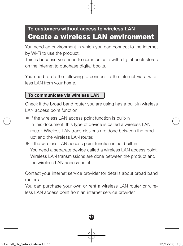 11To customers without access to wireless LANCreate a wireless LAN environmentYou need an environment in which you can connect to the internet by Wi-Fi to use the product.This is because you need to communicate with digital book stores on the internet to purchase digital books.You need to do the following to connect to the internet via a wire-less LAN from your home.To communicate via wireless LANCheck if the broad band router you are using has a built-in wireless LAN access point function. ●If the wireless LAN access point function is built-in In this document, this type of device is called a wireless LAN router. Wireless LAN transmissions are done between the prod-uct and the wireless LAN router. ●If the wireless LAN access point function is not built-in You need a separate device called a wireless LAN access point. Wireless LAN transmissions are done between the product and the wireless LAN access point.Contact your internet service provider for details about broad band routers.You can purchase your own or rent a wireless LAN router or wire-less LAN access point from an internet service provider.TinkerBell_EN_SetupGuide.indd   11 12/12/26   13:34