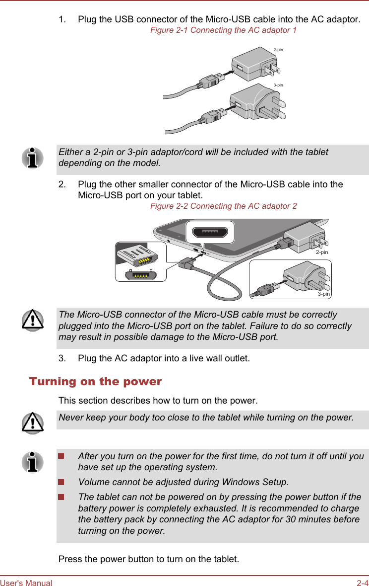1. Plug the USB connector of the Micro-USB cable into the AC adaptor.Figure 2-1 Connecting the AC adaptor 12-pin3-pinEither a 2-pin or 3-pin adaptor/cord will be included with the tabletdepending on the model.2. Plug the other smaller connector of the Micro-USB cable into theMicro-USB port on your tablet.Figure 2-2 Connecting the AC adaptor 23-pin2-pinThe Micro-USB connector of the Micro-USB cable must be correctlyplugged into the Micro-USB port on the tablet. Failure to do so correctlymay result in possible damage to the Micro-USB port.3. Plug the AC adaptor into a live wall outlet.Turning on the powerThis section describes how to turn on the power.Never keep your body too close to the tablet while turning on the power.After you turn on the power for the first time, do not turn it off until youhave set up the operating system.Volume cannot be adjusted during Windows Setup.The tablet can not be powered on by pressing the power button if thebattery power is completely exhausted. It is recommended to chargethe battery pack by connecting the AC adaptor for 30 minutes beforeturning on the power.Press the power button to turn on the tablet.User&apos;s Manual 2-4