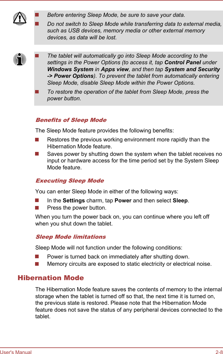 Before entering Sleep Mode, be sure to save your data.Do not switch to Sleep Mode while transferring data to external media,such as USB devices, memory media or other external memorydevices, as data will be lost.The tablet will automatically go into Sleep Mode according to thesettings in the Power Options (to access it, tap Control Panel underWindows System in Apps view, and then tap System and Security-&gt; Power Options). To prevent the tablet from automatically enteringSleep Mode, disable Sleep Mode within the Power Options.To restore the operation of the tablet from Sleep Mode, press thepower button.Benefits of Sleep ModeThe Sleep Mode feature provides the following benefits:Restores the previous working environment more rapidly than theHibernation Mode feature.Saves power by shutting down the system when the tablet receives noinput or hardware access for the time period set by the System SleepMode feature.Executing Sleep ModeYou can enter Sleep Mode in either of the following ways:In the Settings charm, tap Power and then select Sleep.Press the power button.When you turn the power back on, you can continue where you left offwhen you shut down the tablet.Sleep Mode limitationsSleep Mode will not function under the following conditions:Power is turned back on immediately after shutting down.Memory circuits are exposed to static electricity or electrical noise.Hibernation ModeThe Hibernation Mode feature saves the contents of memory to the internalstorage when the tablet is turned off so that, the next time it is turned on,the previous state is restored. Please note that the Hibernation Modefeature does not save the status of any peripheral devices connected to thetablet.User&apos;s Manual 2-8