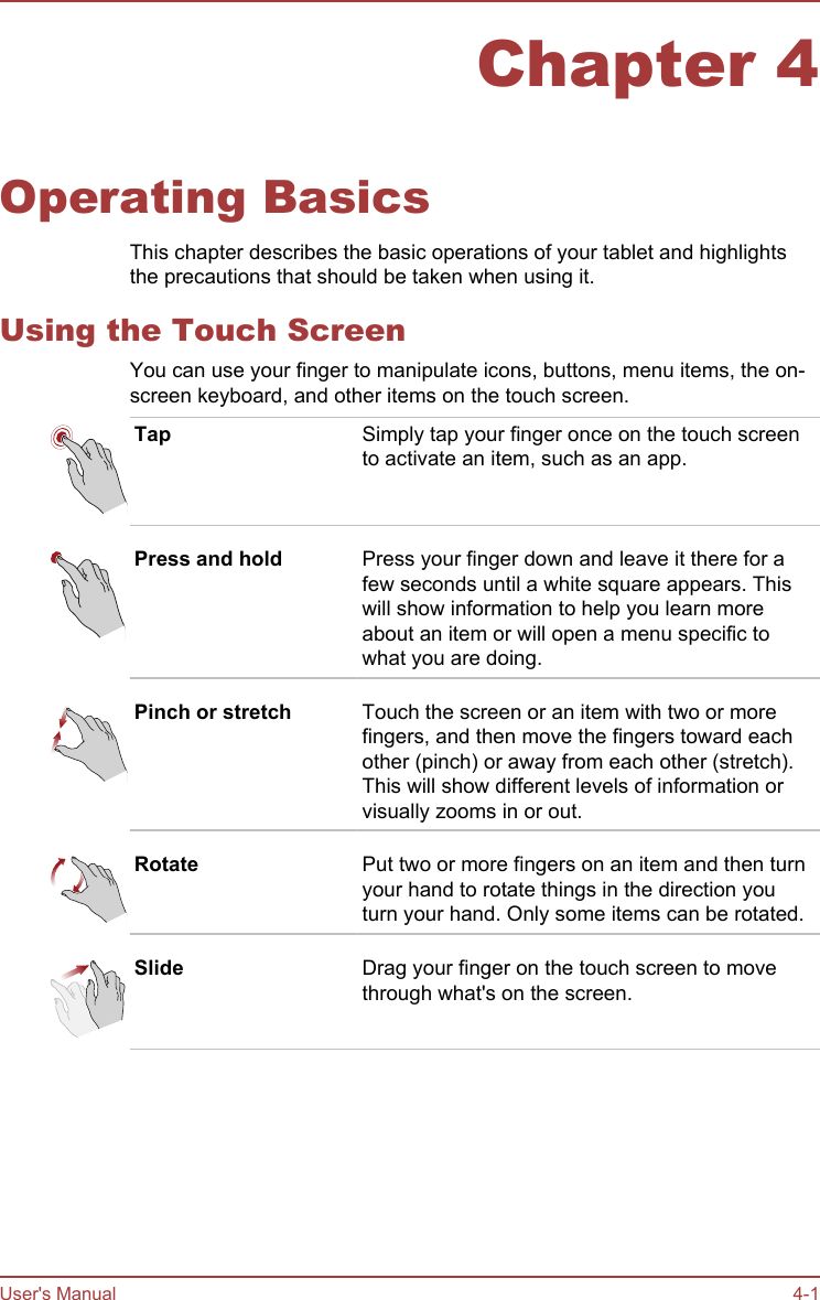 Chapter 4Operating BasicsThis chapter describes the basic operations of your tablet and highlightsthe precautions that should be taken when using it.Using the Touch ScreenYou can use your finger to manipulate icons, buttons, menu items, the on-screen keyboard, and other items on the touch screen.Tap Simply tap your finger once on the touch screento activate an item, such as an app.Press and hold Press your finger down and leave it there for afew seconds until a white square appears. Thiswill show information to help you learn moreabout an item or will open a menu specific towhat you are doing.Pinch or stretch Touch the screen or an item with two or morefingers, and then move the fingers toward eachother (pinch) or away from each other (stretch).This will show different levels of information orvisually zooms in or out.Rotate Put two or more fingers on an item and then turnyour hand to rotate things in the direction youturn your hand. Only some items can be rotated.Slide Drag your finger on the touch screen to movethrough what&apos;s on the screen.User&apos;s Manual 4-1